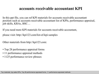 accounts receivable accountant KPI 
In this ppt file, you can ref KPI materials for accounts receivable accountant 
position such as accounts receivable accountant list of KPIs, performance appraisal, 
job skills, KRAs, BSC… 
If you need more KPI materials for accounts receivable accountant, 
please visit: http://kpi123.com/list-of-kpi-samples 
Other materials from http://kpi123.com: 
• Top 28 performance appraisal forms 
• 11 performance appraisal methods 
• 1125 performance review phrases 
Top materials: top sales KPIs, Top 28 performance appraisal forms, 11 performance appraisal methods 
Interview questions and answers – free download/ pdf and ppt file 
 