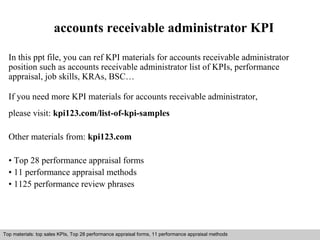accounts receivable administrator KPI 
In this ppt file, you can ref KPI materials for accounts receivable administrator 
position such as accounts receivable administrator list of KPIs, performance 
appraisal, job skills, KRAs, BSC… 
If you need more KPI materials for accounts receivable administrator, 
please visit: kpi123.com/list-of-kpi-samples 
Other materials from: kpi123.com 
• Top 28 performance appraisal forms 
• 11 performance appraisal methods 
• 1125 performance review phrases 
Top materials: top sales KPIs, Top 28 performance appraisal forms, 11 performance appraisal methods 
Interview questions and answers – free download/ pdf and ppt file 
 