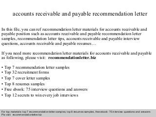 Interview questions and answers – free download/ pdf and ppt file
accounts receivable and payable recommendation letter
In this file, you can ref recommendation letter materials for accounts receivable and
payable position such as accounts receivable and payable recommendation letter
samples, recommendation letter tips, accounts receivable and payable interview
questions, accounts receivable and payable resumes…
If you need more recommendation letter materials for accounts receivable and payable
as following, please visit: recommendationletter.biz
• Top 7 recommendation letter samples
• Top 32 recruitment forms
• Top 7 cover letter samples
• Top 8 resumes samples
• Free ebook: 75 interview questions and answers
• Top 12 secrets to win every job interviews
For top materials: top 7 recommendation letter samples, top 8 resumes samples, free ebook: 75 interview questions and answers
Pls visit: recommendationletter.biz
 