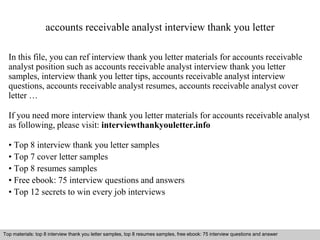 accounts receivable analyst interview thank you letter 
In this file, you can ref interview thank you letter materials for accounts receivable 
analyst position such as accounts receivable analyst interview thank you letter 
samples, interview thank you letter tips, accounts receivable analyst interview 
questions, accounts receivable analyst resumes, accounts receivable analyst cover 
letter … 
If you need more interview thank you letter materials for accounts receivable analyst 
as following, please visit: interviewthankyouletter.info 
• Top 8 interview thank you letter samples 
• Top 7 cover letter samples 
• Top 8 resumes samples 
• Free ebook: 75 interview questions and answers 
• Top 12 secrets to win every job interviews 
Top materials: top 8 interview thank you letter samples, top 8 resumes samples, free ebook: 75 interview questions and answer 
Interview questions and answers – free download/ pdf and ppt file 
 