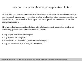 accounts receivable analyst application letter 
In this file, you can ref application letter materials for accounts receivable analyst 
position such as accounts receivable analyst application letter samples, application 
letter tips, accounts receivable analyst interview questions, accounts receivable 
analyst resumes… 
If you need more application letter materials for accounts receivable analyst as 
following, please visit: applicationletter123.info 
• Top 7 application letter samples 
• Top 8 resumes samples 
• Free ebook: 75 interview questions and answers 
• Top 12 secrets to win every job interviews 
Top materials: top 7 application letter samples, top 8 resumes samples, free ebook: 75 interview questions and answer 
Interview questions and answers – free download/ pdf and ppt file 
 