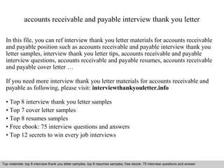 accounts receivable and payable interview thank you letter 
In this file, you can ref interview thank you letter materials for accounts receivable 
and payable position such as accounts receivable and payable interview thank you 
letter samples, interview thank you letter tips, accounts receivable and payable 
interview questions, accounts receivable and payable resumes, accounts receivable 
and payable cover letter … 
If you need more interview thank you letter materials for accounts receivable and 
payable as following, please visit: interviewthankyouletter.info 
• Top 8 interview thank you letter samples 
• Top 7 cover letter samples 
• Top 8 resumes samples 
• Free ebook: 75 interview questions and answers 
• Top 12 secrets to win every job interviews 
Top materials: top 8 interview thank you letter samples, top 8 resumes samples, free ebook: 75 interview questions and answer 
Interview questions and answers – free download/ pdf and ppt file 
 