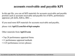 accounts receivable and payable KPI 
In this ppt file, you can ref KPI materials for accounts receivable and payable 
position such as accounts receivable and payable list of KPIs, performance 
appraisal, job skills, KRAs, BSC… 
If you need more KPI materials for accounts receivable and payable, 
please visit: kpi123.com/list-of-kpi-samples 
Other materials from: kpi123.com 
• Top 28 performance appraisal forms 
• 11 performance appraisal methods 
• 1125 performance review phrases 
Top materials: top sales KPIs, Top 28 performance appraisal forms, 11 performance appraisal methods 
Interview questions and answers – free download/ pdf and ppt file 
 