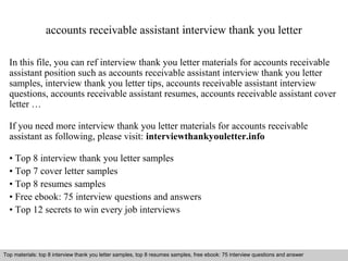 accounts receivable assistant interview thank you letter 
In this file, you can ref interview thank you letter materials for accounts receivable 
assistant position such as accounts receivable assistant interview thank you letter 
samples, interview thank you letter tips, accounts receivable assistant interview 
questions, accounts receivable assistant resumes, accounts receivable assistant cover 
letter … 
If you need more interview thank you letter materials for accounts receivable 
assistant as following, please visit: interviewthankyouletter.info 
• Top 8 interview thank you letter samples 
• Top 7 cover letter samples 
• Top 8 resumes samples 
• Free ebook: 75 interview questions and answers 
• Top 12 secrets to win every job interviews 
Top materials: top 8 interview thank you letter samples, top 8 resumes samples, free ebook: 75 interview questions and answer 
Interview questions and answers – free download/ pdf and ppt file 
 