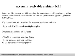 accounts receivable assistant KPI 
In this ppt file, you can ref KPI materials for accounts receivable assistant position 
such as accounts receivable assistant list of KPIs, performance appraisal, job skills, 
KRAs, BSC… 
If you need more KPI materials for accounts receivable assistant, 
please visit: kpi123.com/list-of-kpi-samples 
Other materials from: kpi123.com 
• Top 28 performance appraisal forms 
• 11 performance appraisal methods 
• 1125 performance review phrases 
Top materials: top sales KPIs, Top 28 performance appraisal forms, 11 performance appraisal methods 
Interview questions and answers – free download/ pdf and ppt file 
 