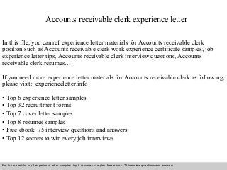 Accounts receivable clerk experience letter 
In this file, you can ref experience letter materials for Accounts receivable clerk 
position such as Accounts receivable clerk work experience certificate samples, job 
experience letter tips, Accounts receivable clerk interview questions, Accounts 
receivable clerk resumes… 
If you need more experience letter materials for Accounts receivable clerk as following, 
please visit: experienceletter.info 
• Top 6 experience letter samples 
• Top 32 recruitment forms 
• Top 7 cover letter samples 
• Top 8 resumes samples 
• Free ebook: 75 interview questions and answers 
• Top 12 secrets to win every job interviews 
For top materials: top 6 experience letter samples, top 8 resumes samples, free ebook: 75 interview questions and answers 
Interview questions and answers – free download/ pdf and ppt file 
 