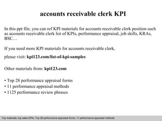 accounts receivable clerk KPI 
In this ppt file, you can ref KPI materials for accounts receivable clerk position such 
as accounts receivable clerk list of KPIs, performance appraisal, job skills, KRAs, 
BSC… 
If you need more KPI materials for accounts receivable clerk, 
please visit: kpi123.com/list-of-kpi-samples 
Other materials from: kpi123.com 
• Top 28 performance appraisal forms 
• 11 performance appraisal methods 
• 1125 performance review phrases 
Top materials: top sales KPIs, Top 28 performance appraisal forms, 11 performance appraisal methods 
Interview questions and answers – free download/ pdf and ppt file 
 