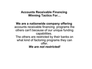 Accounts Receivable Financing  Winning Tactics For… We are a nationwide company offering  accounts receivable financing  programs the others can't because of our unique funding capabilities.  The others are restricted by their banks on what kind of factoring programs they can offer. We are not restricted! 