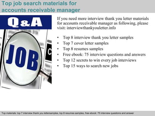 Top job search materials for 
accounts receivable manager 
If you need more interview thank you letter materials 
for accounts receivable manager as following, please 
visit: interviewthankyouletter.info 
• Top 8 interview thank you letter samples 
• Top 7 cover letter samples 
• Top 8 resumes samples 
• Free ebook: 75 interview questions and answers 
• Top 12 secrets to win every job interviews 
• Top 15 ways to search new jobs 
Top materials: top 7 interview thank you lettersamples, top 8 resumes samples, free ebook: 75 interview questions and answer 
Interview questions and answers – free download/ pdf and ppt file 
