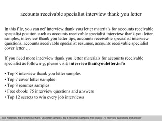 accounts receivable specialist interview thank you letter 
In this file, you can ref interview thank you letter materials for accounts receivable 
specialist position such as accounts receivable specialist interview thank you letter 
samples, interview thank you letter tips, accounts receivable specialist interview 
questions, accounts receivable specialist resumes, accounts receivable specialist 
cover letter … 
If you need more interview thank you letter materials for accounts receivable 
specialist as following, please visit: interviewthankyouletter.info 
• Top 8 interview thank you letter samples 
• Top 7 cover letter samples 
• Top 8 resumes samples 
• Free ebook: 75 interview questions and answers 
• Top 12 secrets to win every job interviews 
Top materials: top 8 interview thank you letter samples, top 8 resumes samples, free ebook: 75 interview questions and answer 
Interview questions and answers – free download/ pdf and ppt file 
 
