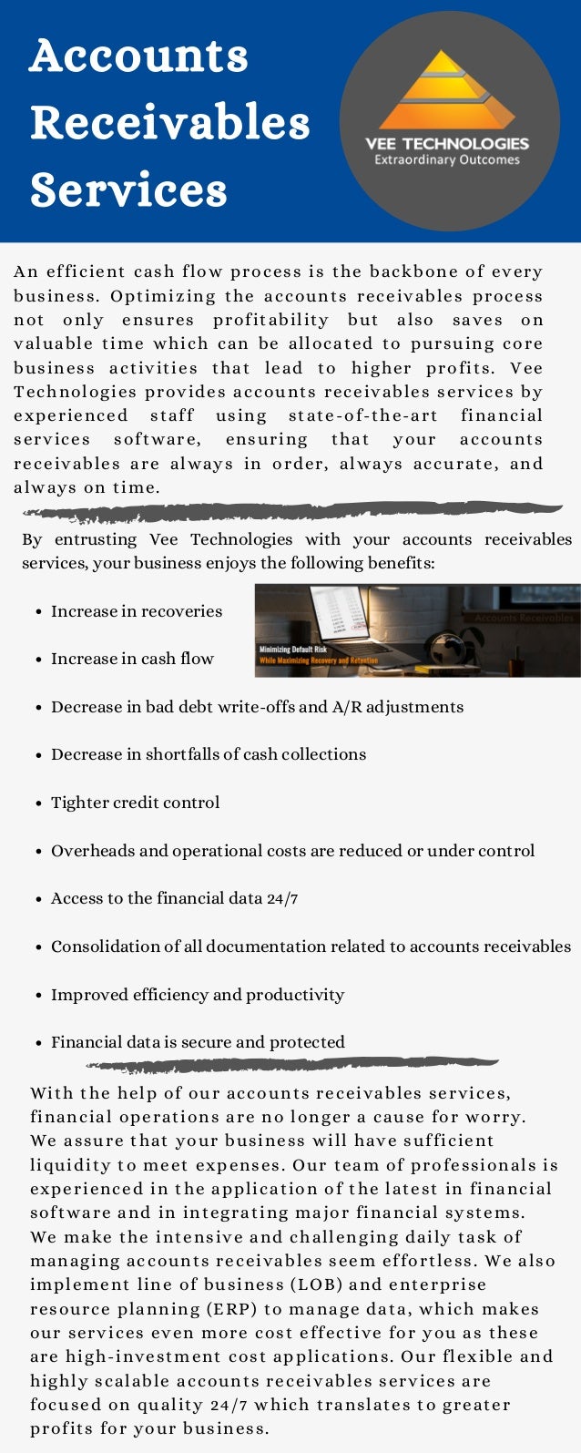 Increase in recoveries
Increase in cash flow
Decrease in bad debt write-offs and A/R adjustments
Decrease in shortfalls of cash collections
Tighter credit control
Overheads and operational costs are reduced or under control
Access to the financial data 24/7
Consolidation of all documentation related to accounts receivables
Improved efficiency and productivity
Financial data is secure and protected
By entrusting Vee Technologies with your accounts receivables
services, your business enjoys the following benefits:
Accounts
Receivables
Services
An efficient cash flow process is the backbone of every
business. Optimizing the accounts receivables process
not only ensures profitability but also saves on
valuable time which can be allocated to pursuing core
business activities that lead to higher profits. Vee
Technologies provides accounts receivables services by
experienced staff using state-of-the-art financial
services software, ensuring that your accounts
receivables are always in order, always accurate, and
always on time.
With the help of our accounts receivables services,
financial operations are no longer a cause for worry.
We assure that your business will have sufficient
liquidity to meet expenses. Our team of professionals is
experienced in the application of the latest in financial
software and in integrating major financial systems.
We make the intensive and challenging daily task of
managing accounts receivables seem effortless. We also
implement line of business (LOB) and enterprise
resource planning (ERP) to manage data, which makes
our services even more cost effective for you as these
are high-investment cost applications. Our flexible and
highly scalable accounts receivables services are
focused on quality 24/7 which translates to greater
profits for your business.
 