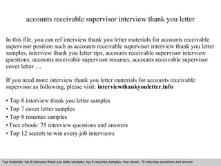 accounts receivable supervisor interview thank you letter 
In this file, you can ref interview thank you letter materials for accounts receivable 
supervisor position such as accounts receivable supervisor interview thank you letter 
samples, interview thank you letter tips, accounts receivable supervisor interview 
questions, accounts receivable supervisor resumes, accounts receivable supervisor 
cover letter … 
If you need more interview thank you letter materials for accounts receivable 
supervisor as following, please visit: interviewthankyouletter.info 
• Top 8 interview thank you letter samples 
• Top 7 cover letter samples 
• Top 8 resumes samples 
• Free ebook: 75 interview questions and answers 
• Top 12 secrets to win every job interviews 
Top materials: top 8 interview thank you letter samples, top 8 resumes samples, free ebook: 75 interview questions and answer 
Interview questions and answers – free download/ pdf and ppt file 
 