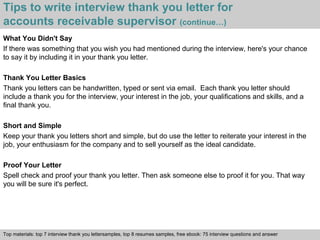 Tips to write interview thank you letter for 
accounts receivable supervisor (continue…) 
What You Didn't Say 
If there was something that you wish you had mentioned during the interview, here's your chance 
to say it by including it in your thank you letter. 
Thank You Letter Basics 
Thank you letters can be handwritten, typed or sent via email. Each thank you letter should 
include a thank you for the interview, your interest in the job, your qualifications and skills, and a 
final thank you. 
Short and Simple 
Keep your thank you letters short and simple, but do use the letter to reiterate your interest in the 
job, your enthusiasm for the company and to sell yourself as the ideal candidate. 
Proof Your Letter 
Spell check and proof your thank you letter. Then ask someone else to proof it for you. That way 
you will be sure it's perfect. 
Top materials: top 7 interview thank you lettersamples, top 8 resumes samples, free ebook: 75 interview questions and answer 
Interview questions and answers – free download/ pdf and ppt file 
 