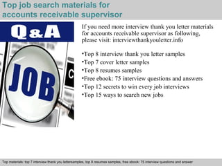 Top job search materials for 
accounts receivable supervisor 
If you need more interview thank you letter materials 
for accounts receivable supervisor as following, 
please visit: interviewthankyouletter.info 
•Top 8 interview thank you letter samples 
•Top 7 cover letter samples 
•Top 8 resumes samples 
•Free ebook: 75 interview questions and answers 
•Top 12 secrets to win every job interviews 
•Top 15 ways to search new jobs 
Top materials: top 7 interview thank you lettersamples, top 8 resumes samples, free ebook: 75 interview questions and answer 
Interview questions and answers – free download/ pdf and ppt file 
