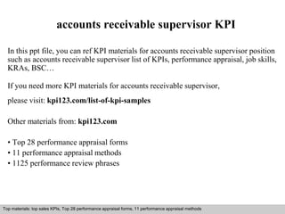 accounts receivable supervisor KPI 
In this ppt file, you can ref KPI materials for accounts receivable supervisor position 
such as accounts receivable supervisor list of KPIs, performance appraisal, job skills, 
KRAs, BSC… 
If you need more KPI materials for accounts receivable supervisor, 
please visit: kpi123.com/list-of-kpi-samples 
Other materials from: kpi123.com 
• Top 28 performance appraisal forms 
• 11 performance appraisal methods 
• 1125 performance review phrases 
Top materials: top sales KPIs, Top 28 performance appraisal forms, 11 performance appraisal methods 
Interview questions and answers – free download/ pdf and ppt file 
 