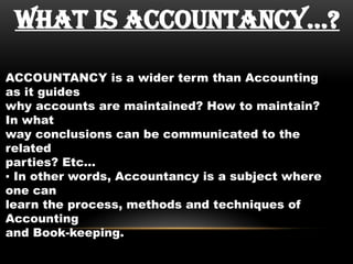 WHAT IS ACCOUNTANCY…?
ACCOUNTANCY is a wider term than Accounting
as it guides
why accounts are maintained? How to maintain?
In what
way conclusions can be communicated to the
related
parties? Etc…
▪ In other words, Accountancy is a subject where
one can
learn the process, methods and techniques of
Accounting
and Book-keeping.
 