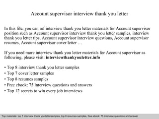 Account supervisor interview thank you letter 
In this file, you can ref interview thank you letter materials for Account supervisor 
position such as Account supervisor interview thank you letter samples, interview 
thank you letter tips, Account supervisor interview questions, Account supervisor 
resumes, Account supervisor cover letter … 
If you need more interview thank you letter materials for Account supervisor as 
following, please visit: interviewthankyouletter.info 
• Top 8 interview thank you letter samples 
• Top 7 cover letter samples 
• Top 8 resumes samples 
• Free ebook: 75 interview questions and answers 
• Top 12 secrets to win every job interviews 
Top materials: top 7 interview thank you lettersamples, top 8 resumes samples, free ebook: 75 interview questions and answer 
Interview questions and answers – free download/ pdf and ppt file 
 