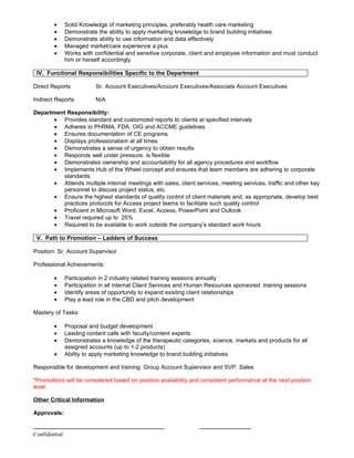 •    Solid Knowledge of marketing principles, preferably health care marketing
        •    Demonstrate the ability to apply marketing knowledge to brand building initiatives
        •    Demonstrate ability to use information and data effectively
        •    Managed market/care experience a plus
        •    Works with confidential and sensitive corporate, client and employee information and must conduct
             him or herself accordingly.

 IV. Functional Responsibilities Specific to the Department

Direct Reports           Sr. Account Executives/Account Executives/Associate Account Executives

Indirect Reports         N/A

Department Responsibility:
      • Provides standard and customized reports to clients at specified intervals
      • Adheres to PhRMA, FDA, OIG and ACCME guidelines
      • Ensures documentation of CE programs
      • Displays professionalism at all times
      • Demonstrates a sense of urgency to obtain results
      • Responds well under pressure, is flexible
      • Demonstrates ownership and accountability for all agency procedures and workflow
      • Implements Hub of the Wheel concept and ensures that team members are adhering to corporate
          standards
      • Attends multiple internal meetings with sales, client services, meeting services, traffic and other key
          personnel to discuss project status, etc.
      • Ensure the highest standards of quality control of client materials and, as appropriate, develop best
          practices protocols for Access project teams to facilitate such quality control
      • Proficient in Microsoft Word, Excel, Access, PowerPoint and Outlook
      • Travel required up to 25%
      • Required to be available to work outside the company’s standard work hours

 V. Path to Promotion – Ladders of Success

Position: Sr. Account Supervisor

Professional Achievements:

        •    Participation in 2 industry related training sessions annually
        •    Participation in all internal Client Services and Human Resources sponsored training sessions
        •    Identify areas of opportunity to expand existing client relationships
        •    Play a lead role in the CBD and pitch development

Mastery of Tasks:

        •    Proposal and budget development
        •    Leading content calls with faculty/content experts
        •    Demonstrates a knowledge of the therapeutic categories, science, markets and products for all
             assigned accounts (up to 1-2 products)
        •    Ability to apply marketing knowledge to brand building initiatives

Responsible for development and training: Group Account Supervisor and SVP, Sales

*Promotions will be considered based on position availability and consistent performance at the next position
level.

Other Critical Information

Approvals:

_________________________________________                        ________________
Confidential
 