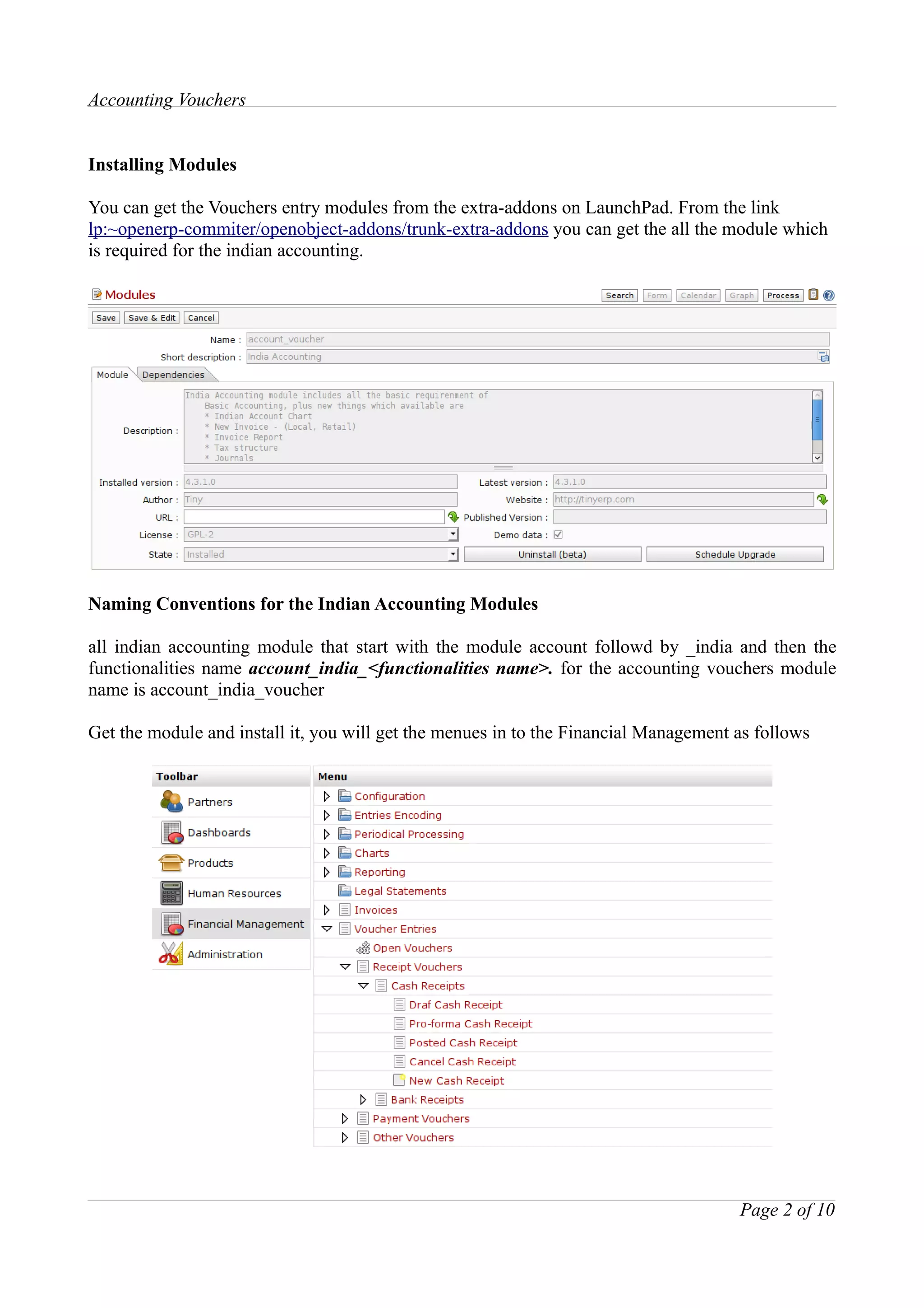 Accounting Vouchers


Installing Modules

You can get the Vouchers entry modules from the extra-addons on LaunchPad. From the link
lp:~openerp-commiter/openobject-addons/trunk-extra-addons you can get the all the module which
is required for the indian accounting.




Naming Conventions for the Indian Accounting Modules

all indian accounting module that start with the module account followd by _india and then the
functionalities name account_india_<functionalities name>. for the accounting vouchers module
name is account_india_voucher

Get the module and install it, you will get the menues in to the Financial Management as follows




                                                                                      Page 2 of 10
 
