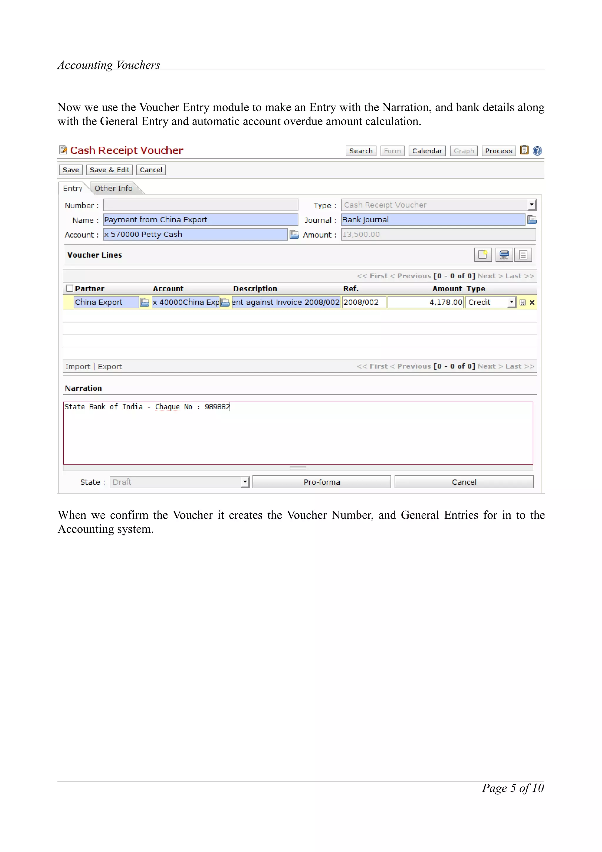 Accounting Vouchers


Now we use the Voucher Entry module to make an Entry with the Narration, and bank details along
with the General Entry and automatic account overdue amount calculation.




When we confirm the Voucher it creates the Voucher Number, and General Entries for in to the
Accounting system.




                                                                                  Page 5 of 10
 