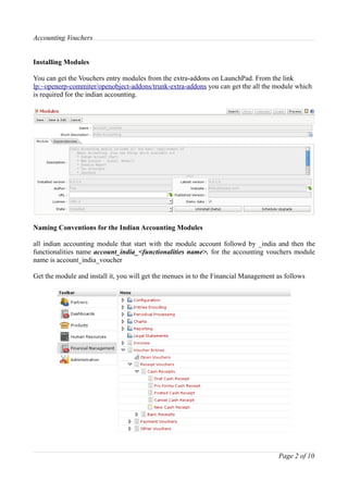 Accounting Vouchers


Installing Modules

You can get the Vouchers entry modules from the extra-addons on LaunchPad. From the link
lp:~openerp-commiter/openobject-addons/trunk-extra-addons you can get the all the module which
is required for the indian accounting.




Naming Conventions for the Indian Accounting Modules

all indian accounting module that start with the module account followd by _india and then the
functionalities name account_india_<functionalities name>. for the accounting vouchers module
name is account_india_voucher

Get the module and install it, you will get the menues in to the Financial Management as follows




                                                                                      Page 2 of 10
 