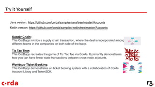 Try it Yourself
Java version: https://github.com/corda/samples-java/tree/master/Accounts
Kotlin version: https://github.com/corda/samples-kotlin/tree/master/Accounts
Supply Chain:
This CorDapp mimics a supply chain transaction, where the deal is incorporated among
different teams in the companies on both side of the trade.
Tic Tac Thor:
This CorDapp recreates the game of Tic Tac Toe via Corda. It primarilly demonstrates
how you can have linear state transactions between cross-node accounts.
Worldcup Ticket Booking:
This CorDapp demonstrates an ticket booking system with a collaboration of Corda
Account Libray and TokenSDK.
 