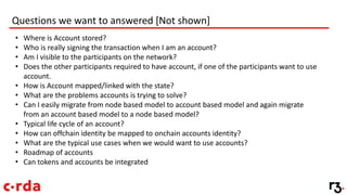 Questions we want to answered [Not shown]
• Where is Account stored?
• Who is really signing the transaction when I am an account?
• Am I visible to the participants on the network?
• Does the other participants required to have account, if one of the participants want to use
account.
• How is Account mapped/linked with the state?
• What are the problems accounts is trying to solve?
• Can I easily migrate from node based model to account based model and again migrate
from an account based model to a node based model?
• Typical life cycle of an account?
• How can offchain identity be mapped to onchain accounts identity?
• What are the typical use cases when we would want to use accounts?
• Roadmap of accounts
• Can tokens and accounts be integrated
 