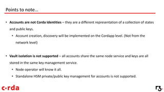 Points to note…
• Accounts are not Corda Identities – they are a different representation of a collection of states
and public keys.
• Account creation, discovery will be implemented on the Cordapp level. (Not from the
network level)
• Vault isolation is not supported – all accounts share the same node service and keys are all
stored in the same key management service.
• Node operator will know it all.
• Standalone HSM private/public key management for accounts is not supported.
 