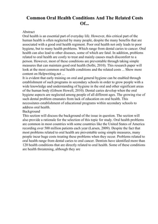 Common Oral Health Conditions And The Related Costs
Of...
Abstract
Oral health is an essential part of everyday life. However, this critical part of the
human health is often neglected by many people, despite the many benefits that are
associated with a good oral health regiment. Poor oral health not only leads to poor
hygiene, but to many health problems. Which range from dental caries to cancer. Oral
health can also lead to other diseases, some of which are fatal. In addition, problems
related to oral health are costly to treat and mainly causes much discomfort to a
person. However, most of these conditions are preventable through taking simple
measures that can maintain good oral health (Solhi, 2010). This research paper will
look at the most common oral health conditions and the related costs ... Show more
content on Helpwriting.net ...
It is evident that early training on oral and general hygiene can be enabled through
establishment of such programs in secondary schools in order to grow people with a
wide knowledge and understanding of hygiene in the oral and other significant areas
of the human body (Gibson Howell, 2010). Dental caries develop when the oral
hygiene aspects are neglected among people of all different ages. The growing rise of
such dental problem emanates from lack of education on oral health. This
necessitates establishment of educational programs within secondary schools to
address oral health.
Background
This section will discuss the background of the issue in question. The section will
also provide a rationale for the selection of this topic for study. Oral health problems
are common in most countries with some countries like the United States of America
recording over 500 million patients each year (Larsen, 2009). Despite the fact that
most problems related to oral health are preventable using simple measures, many
people incur huge costs treating these problems when they occur. Problems related to
oral health range from dental caries to oral cancer. Dentists have identified more than
120 health conditions that are directly related to oral health. Some of these conditions
are health threatening, although they are
 
