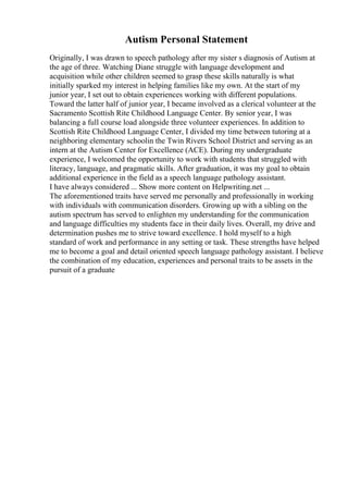 Autism Personal Statement
Originally, I was drawn to speech pathology after my sister s diagnosis of Autism at
the age of three. Watching Diane struggle with language development and
acquisition while other children seemed to grasp these skills naturally is what
initially sparked my interest in helping families like my own. At the start of my
junior year, I set out to obtain experiences working with different populations.
Toward the latter half of junior year, I became involved as a clerical volunteer at the
Sacramento Scottish Rite Childhood Language Center. By senior year, I was
balancing a full course load alongside three volunteer experiences. In addition to
Scottish Rite Childhood Language Center, I divided my time between tutoring at a
neighboring elementary schoolin the Twin Rivers School District and serving as an
intern at the Autism Center for Excellence (ACE). During my undergraduate
experience, I welcomed the opportunity to work with students that struggled with
literacy, language, and pragmatic skills. After graduation, it was my goal to obtain
additional experience in the field as a speech language pathology assistant.
I have always considered ... Show more content on Helpwriting.net ...
The aforementioned traits have served me personally and professionally in working
with individuals with communication disorders. Growing up with a sibling on the
autism spectrum has served to enlighten my understanding for the communication
and language difficulties my students face in their daily lives. Overall, my drive and
determination pushes me to strive toward excellence. I hold myself to a high
standard of work and performance in any setting or task. These strengths have helped
me to become a goal and detail oriented speech language pathology assistant. I believe
the combination of my education, experiences and personal traits to be assets in the
pursuit of a graduate
 