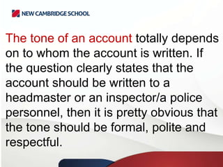 The tone of an account totally depends
on to whom the account is written. If
the question clearly states that the
account should be written to a
headmaster or an inspector/a police
personnel, then it is pretty obvious that
the tone should be formal, polite and
respectful.

 