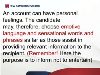 An account can have personal
feelings. The candidate
may, therefore, choose emotive
language and sensational words and
phrases as far as those assist in
providing relevant information to the
recipient. (Remember! Here the
purpose is to inform not to entertain)

 