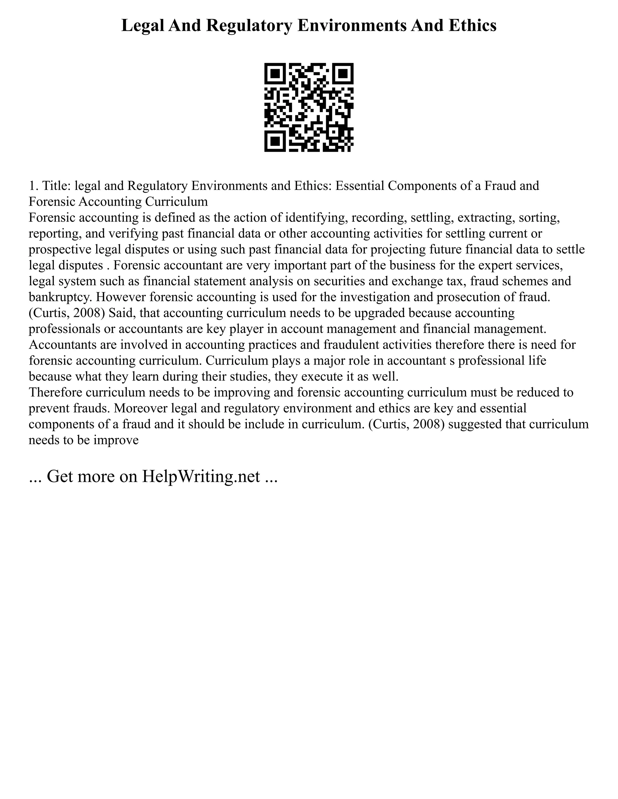 Legal And Regulatory Environments And Ethics
1. Title: legal and Regulatory Environments and Ethics: Essential Components of a Fraud and
Forensic Accounting Curriculum
Forensic accounting is defined as the action of identifying, recording, settling, extracting, sorting,
reporting, and verifying past financial data or other accounting activities for settling current or
prospective legal disputes or using such past financial data for projecting future financial data to settle
legal disputes . Forensic accountant are very important part of the business for the expert services,
legal system such as financial statement analysis on securities and exchange tax, fraud schemes and
bankruptcy. However forensic accounting is used for the investigation and prosecution of fraud.
(Curtis, 2008) Said, that accounting curriculum needs to be upgraded because accounting
professionals or accountants are key player in account management and financial management.
Accountants are involved in accounting practices and fraudulent activities therefore there is need for
forensic accounting curriculum. Curriculum plays a major role in accountant s professional life
because what they learn during their studies, they execute it as well.
Therefore curriculum needs to be improving and forensic accounting curriculum must be reduced to
prevent frauds. Moreover legal and regulatory environment and ethics are key and essential
components of a fraud and it should be include in curriculum. (Curtis, 2008) suggested that curriculum
needs to be improve
... Get more on HelpWriting.net ...
 
