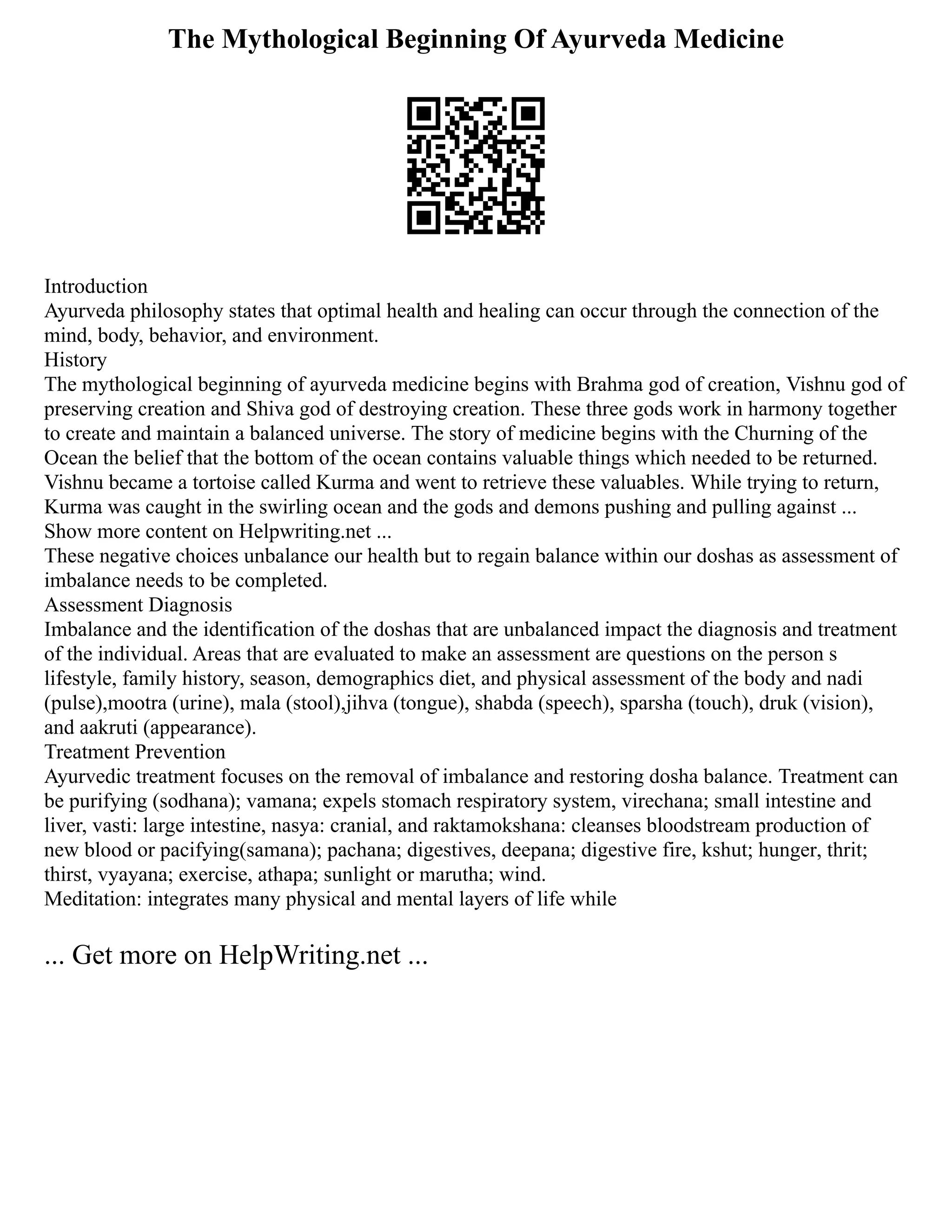 The Mythological Beginning Of Ayurveda Medicine
Introduction
Ayurveda philosophy states that optimal health and healing can occur through the connection of the
mind, body, behavior, and environment.
History
The mythological beginning of ayurveda medicine begins with Brahma god of creation, Vishnu god of
preserving creation and Shiva god of destroying creation. These three gods work in harmony together
to create and maintain a balanced universe. The story of medicine begins with the Churning of the
Ocean the belief that the bottom of the ocean contains valuable things which needed to be returned.
Vishnu became a tortoise called Kurma and went to retrieve these valuables. While trying to return,
Kurma was caught in the swirling ocean and the gods and demons pushing and pulling against ...
Show more content on Helpwriting.net ...
These negative choices unbalance our health but to regain balance within our doshas as assessment of
imbalance needs to be completed.
Assessment Diagnosis
Imbalance and the identification of the doshas that are unbalanced impact the diagnosis and treatment
of the individual. Areas that are evaluated to make an assessment are questions on the person s
lifestyle, family history, season, demographics diet, and physical assessment of the body and nadi
(pulse),mootra (urine), mala (stool),jihva (tongue), shabda (speech), sparsha (touch), druk (vision),
and aakruti (appearance).
Treatment Prevention
Ayurvedic treatment focuses on the removal of imbalance and restoring dosha balance. Treatment can
be purifying (sodhana); vamana; expels stomach respiratory system, virechana; small intestine and
liver, vasti: large intestine, nasya: cranial, and raktamokshana: cleanses bloodstream production of
new blood or pacifying(samana); pachana; digestives, deepana; digestive fire, kshut; hunger, thrit;
thirst, vyayana; exercise, athapa; sunlight or marutha; wind.
Meditation: integrates many physical and mental layers of life while
... Get more on HelpWriting.net ...
 