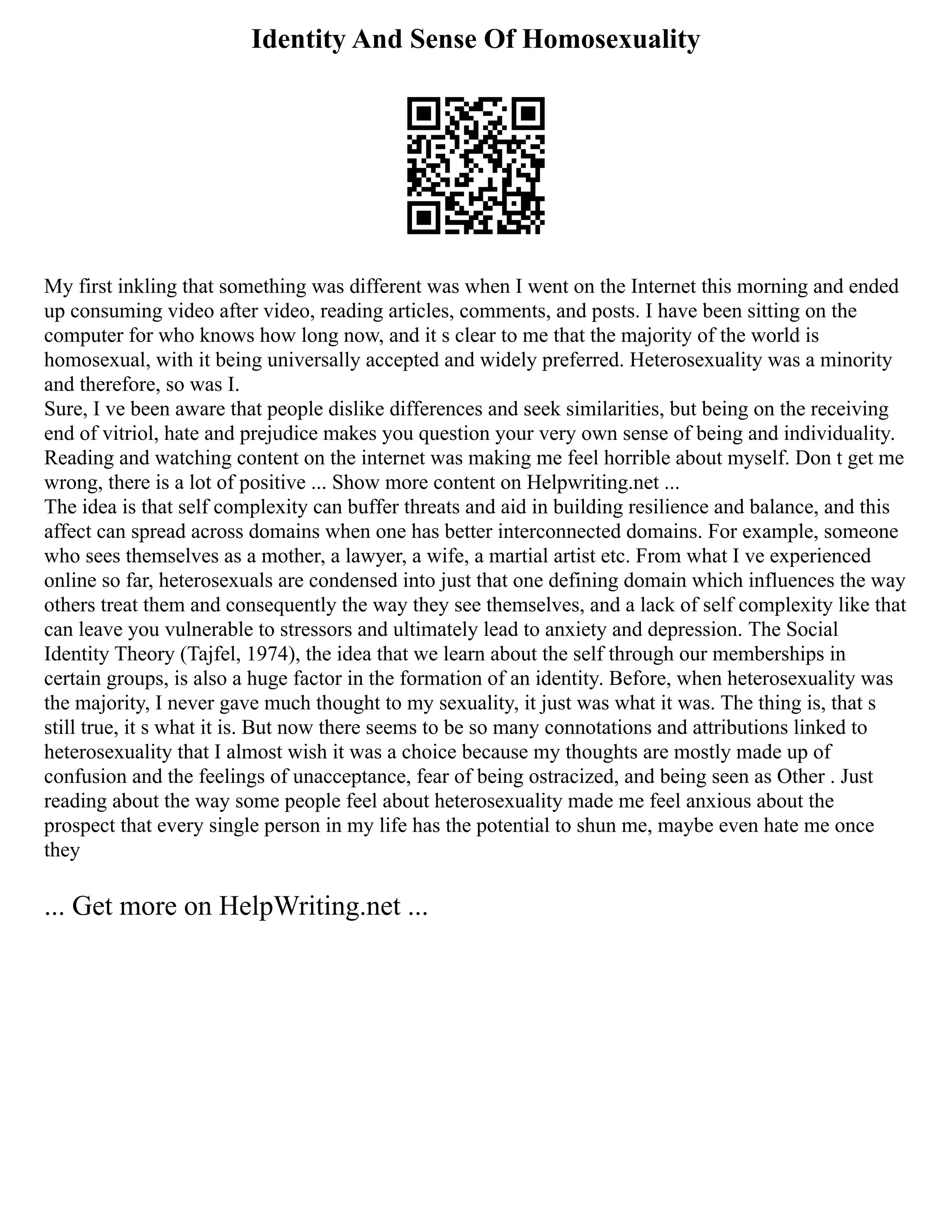 Identity And Sense Of Homosexuality
My first inkling that something was different was when I went on the Internet this morning and ended
up consuming video after video, reading articles, comments, and posts. I have been sitting on the
computer for who knows how long now, and it s clear to me that the majority of the world is
homosexual, with it being universally accepted and widely preferred. Heterosexuality was a minority
and therefore, so was I.
Sure, I ve been aware that people dislike differences and seek similarities, but being on the receiving
end of vitriol, hate and prejudice makes you question your very own sense of being and individuality.
Reading and watching content on the internet was making me feel horrible about myself. Don t get me
wrong, there is a lot of positive ... Show more content on Helpwriting.net ...
The idea is that self complexity can buffer threats and aid in building resilience and balance, and this
affect can spread across domains when one has better interconnected domains. For example, someone
who sees themselves as a mother, a lawyer, a wife, a martial artist etc. From what I ve experienced
online so far, heterosexuals are condensed into just that one defining domain which influences the way
others treat them and consequently the way they see themselves, and a lack of self complexity like that
can leave you vulnerable to stressors and ultimately lead to anxiety and depression. The Social
Identity Theory (Tajfel, 1974), the idea that we learn about the self through our memberships in
certain groups, is also a huge factor in the formation of an identity. Before, when heterosexuality was
the majority, I never gave much thought to my sexuality, it just was what it was. The thing is, that s
still true, it s what it is. But now there seems to be so many connotations and attributions linked to
heterosexuality that I almost wish it was a choice because my thoughts are mostly made up of
confusion and the feelings of unacceptance, fear of being ostracized, and being seen as Other . Just
reading about the way some people feel about heterosexuality made me feel anxious about the
prospect that every single person in my life has the potential to shun me, maybe even hate me once
they
... Get more on HelpWriting.net ...
 