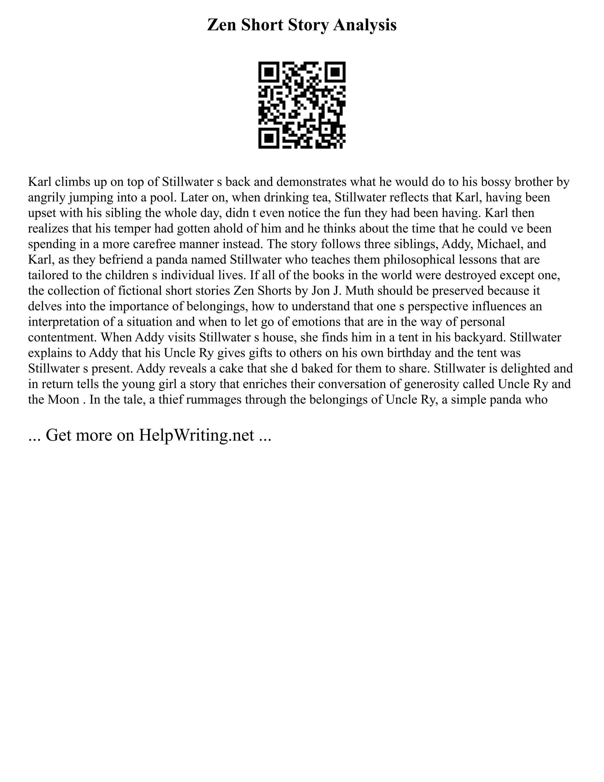 Zen Short Story Analysis
Karl climbs up on top of Stillwater s back and demonstrates what he would do to his bossy brother by
angrily jumping into a pool. Later on, when drinking tea, Stillwater reflects that Karl, having been
upset with his sibling the whole day, didn t even notice the fun they had been having. Karl then
realizes that his temper had gotten ahold of him and he thinks about the time that he could ve been
spending in a more carefree manner instead. The story follows three siblings, Addy, Michael, and
Karl, as they befriend a panda named Stillwater who teaches them philosophical lessons that are
tailored to the children s individual lives. If all of the books in the world were destroyed except one,
the collection of fictional short stories Zen Shorts by Jon J. Muth should be preserved because it
delves into the importance of belongings, how to understand that one s perspective influences an
interpretation of a situation and when to let go of emotions that are in the way of personal
contentment. When Addy visits Stillwater s house, she finds him in a tent in his backyard. Stillwater
explains to Addy that his Uncle Ry gives gifts to others on his own birthday and the tent was
Stillwater s present. Addy reveals a cake that she d baked for them to share. Stillwater is delighted and
in return tells the young girl a story that enriches their conversation of generosity called Uncle Ry and
the Moon . In the tale, a thief rummages through the belongings of Uncle Ry, a simple panda who
... Get more on HelpWriting.net ...
 