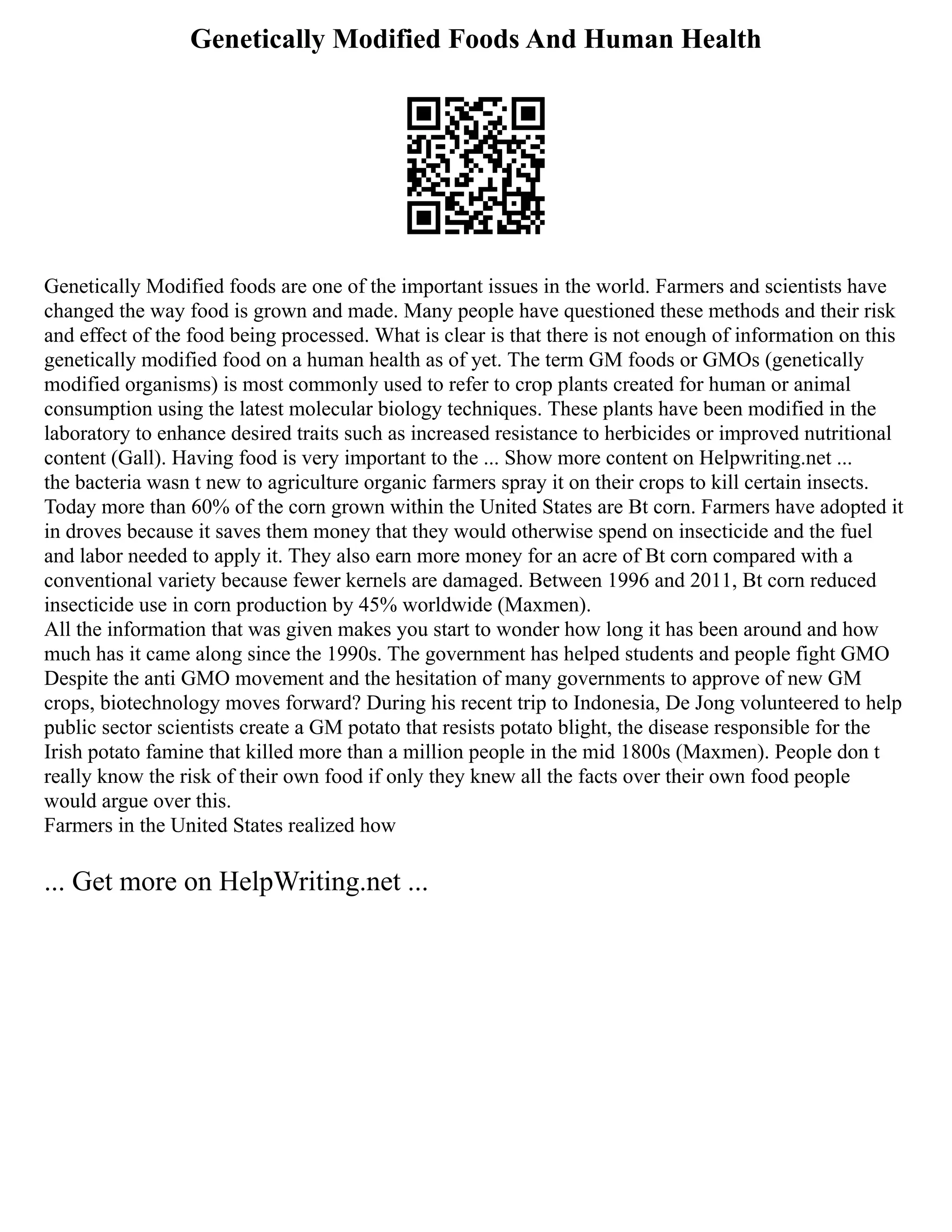 Genetically Modified Foods And Human Health
Genetically Modified foods are one of the important issues in the world. Farmers and scientists have
changed the way food is grown and made. Many people have questioned these methods and their risk
and effect of the food being processed. What is clear is that there is not enough of information on this
genetically modified food on a human health as of yet. The term GM foods or GMOs (genetically
modified organisms) is most commonly used to refer to crop plants created for human or animal
consumption using the latest molecular biology techniques. These plants have been modified in the
laboratory to enhance desired traits such as increased resistance to herbicides or improved nutritional
content (Gall). Having food is very important to the ... Show more content on Helpwriting.net ...
the bacteria wasn t new to agriculture organic farmers spray it on their crops to kill certain insects.
Today more than 60% of the corn grown within the United States are Bt corn. Farmers have adopted it
in droves because it saves them money that they would otherwise spend on insecticide and the fuel
and labor needed to apply it. They also earn more money for an acre of Bt corn compared with a
conventional variety because fewer kernels are damaged. Between 1996 and 2011, Bt corn reduced
insecticide use in corn production by 45% worldwide (Maxmen).
All the information that was given makes you start to wonder how long it has been around and how
much has it came along since the 1990s. The government has helped students and people fight GMO
Despite the anti GMO movement and the hesitation of many governments to approve of new GM
crops, biotechnology moves forward? During his recent trip to Indonesia, De Jong volunteered to help
public sector scientists create a GM potato that resists potato blight, the disease responsible for the
Irish potato famine that killed more than a million people in the mid 1800s (Maxmen). People don t
really know the risk of their own food if only they knew all the facts over their own food people
would argue over this.
Farmers in the United States realized how
... Get more on HelpWriting.net ...
 