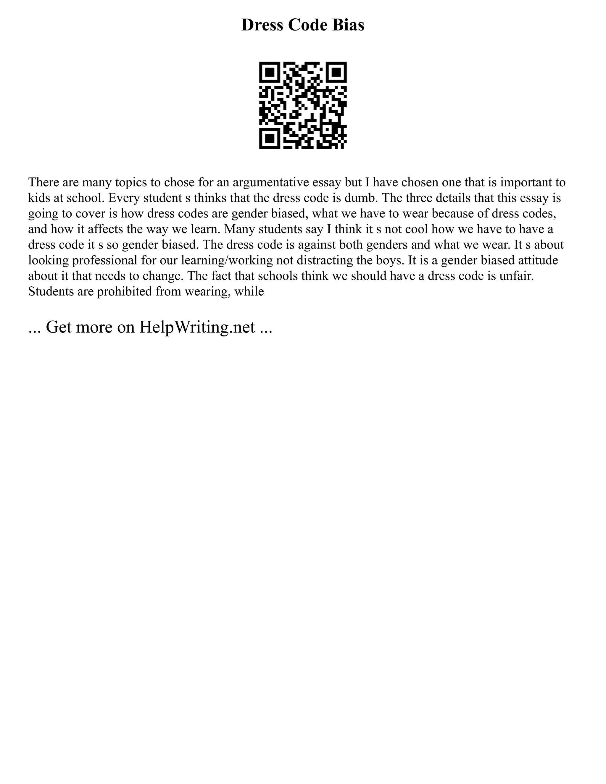 Dress Code Bias
There are many topics to chose for an argumentative essay but I have chosen one that is important to
kids at school. Every student s thinks that the dress code is dumb. The three details that this essay is
going to cover is how dress codes are gender biased, what we have to wear because of dress codes,
and how it affects the way we learn. Many students say I think it s not cool how we have to have a
dress code it s so gender biased. The dress code is against both genders and what we wear. It s about
looking professional for our learning/working not distracting the boys. It is a gender biased attitude
about it that needs to change. The fact that schools think we should have a dress code is unfair.
Students are prohibited from wearing, while
... Get more on HelpWriting.net ...
 