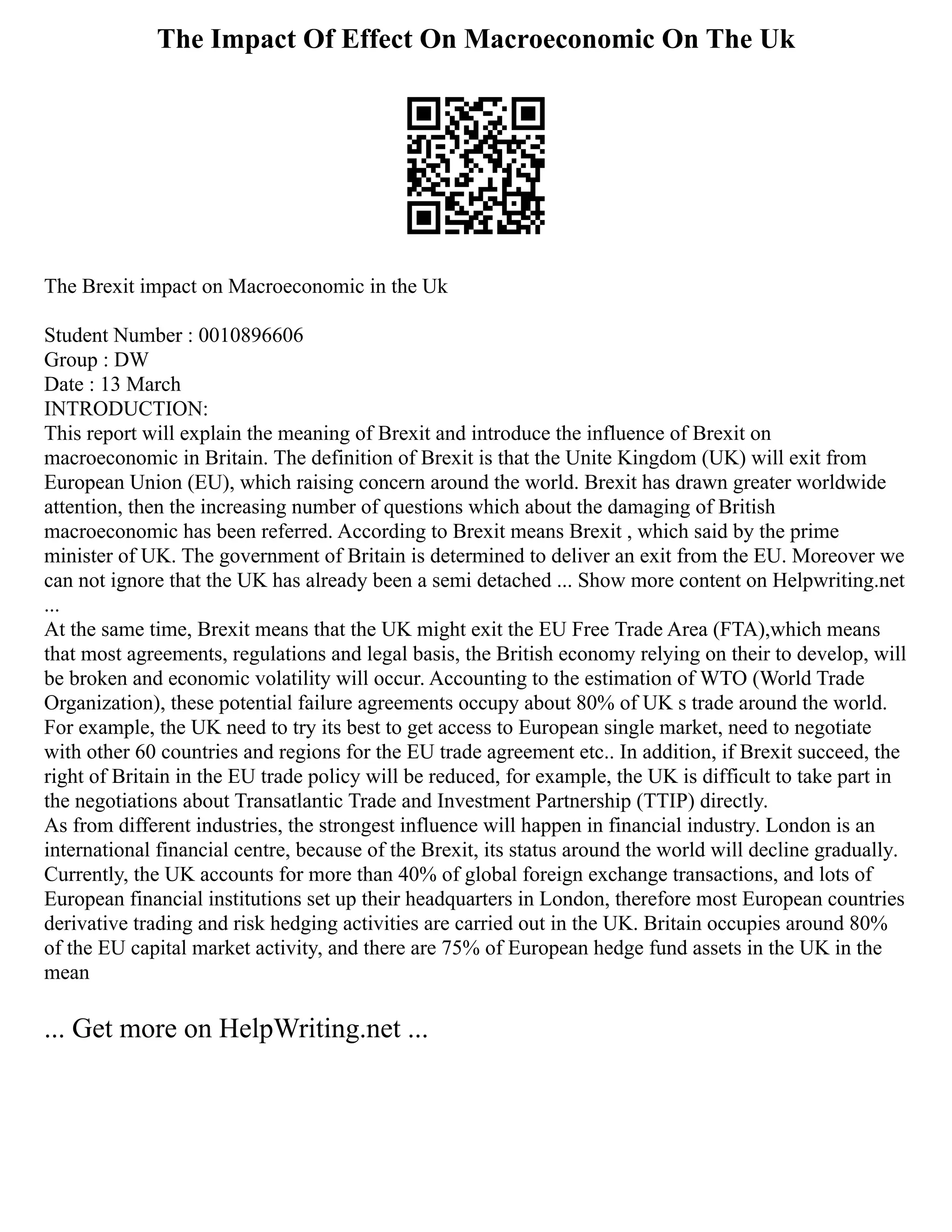 The Impact Of Effect On Macroeconomic On The Uk
The Brexit impact on Macroeconomic in the Uk
Student Number : 0010896606
Group : DW
Date : 13 March
INTRODUCTION:
This report will explain the meaning of Brexit and introduce the influence of Brexit on
macroeconomic in Britain. The definition of Brexit is that the Unite Kingdom (UK) will exit from
European Union (EU), which raising concern around the world. Brexit has drawn greater worldwide
attention, then the increasing number of questions which about the damaging of British
macroeconomic has been referred. According to Brexit means Brexit , which said by the prime
minister of UK. The government of Britain is determined to deliver an exit from the EU. Moreover we
can not ignore that the UK has already been a semi detached ... Show more content on Helpwriting.net
...
At the same time, Brexit means that the UK might exit the EU Free Trade Area (FTA),which means
that most agreements, regulations and legal basis, the British economy relying on their to develop, will
be broken and economic volatility will occur. Accounting to the estimation of WTO (World Trade
Organization), these potential failure agreements occupy about 80% of UK s trade around the world.
For example, the UK need to try its best to get access to European single market, need to negotiate
with other 60 countries and regions for the EU trade agreement etc.. In addition, if Brexit succeed, the
right of Britain in the EU trade policy will be reduced, for example, the UK is difficult to take part in
the negotiations about Transatlantic Trade and Investment Partnership (TTIP) directly.
As from different industries, the strongest influence will happen in financial industry. London is an
international financial centre, because of the Brexit, its status around the world will decline gradually.
Currently, the UK accounts for more than 40% of global foreign exchange transactions, and lots of
European financial institutions set up their headquarters in London, therefore most European countries
derivative trading and risk hedging activities are carried out in the UK. Britain occupies around 80%
of the EU capital market activity, and there are 75% of European hedge fund assets in the UK in the
mean
... Get more on HelpWriting.net ...
 