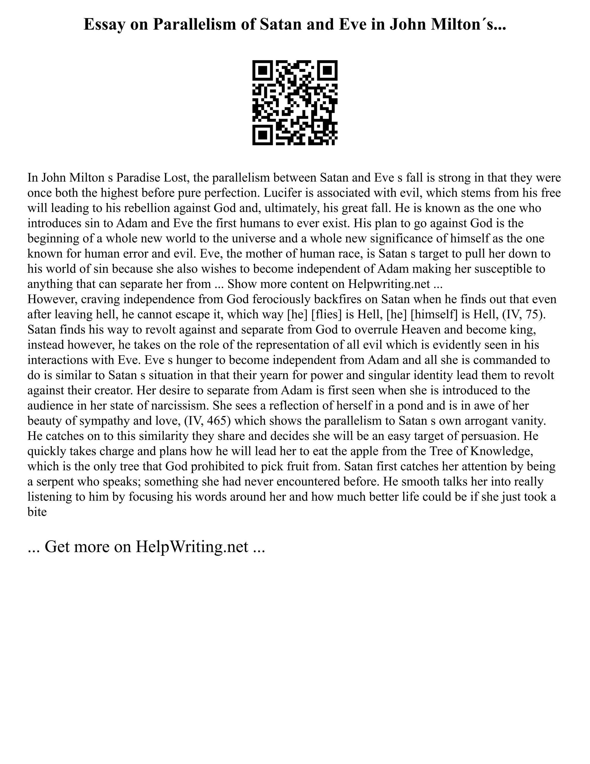 Essay on Parallelism of Satan and Eve in John Milton´s...
In John Milton s Paradise Lost, the parallelism between Satan and Eve s fall is strong in that they were
once both the highest before pure perfection. Lucifer is associated with evil, which stems from his free
will leading to his rebellion against God and, ultimately, his great fall. He is known as the one who
introduces sin to Adam and Eve the first humans to ever exist. His plan to go against God is the
beginning of a whole new world to the universe and a whole new significance of himself as the one
known for human error and evil. Eve, the mother of human race, is Satan s target to pull her down to
his world of sin because she also wishes to become independent of Adam making her susceptible to
anything that can separate her from ... Show more content on Helpwriting.net ...
However, craving independence from God ferociously backfires on Satan when he finds out that even
after leaving hell, he cannot escape it, which way [he] [flies] is Hell, [he] [himself] is Hell, (IV, 75).
Satan finds his way to revolt against and separate from God to overrule Heaven and become king,
instead however, he takes on the role of the representation of all evil which is evidently seen in his
interactions with Eve. Eve s hunger to become independent from Adam and all she is commanded to
do is similar to Satan s situation in that their yearn for power and singular identity lead them to revolt
against their creator. Her desire to separate from Adam is first seen when she is introduced to the
audience in her state of narcissism. She sees a reflection of herself in a pond and is in awe of her
beauty of sympathy and love, (IV, 465) which shows the parallelism to Satan s own arrogant vanity.
He catches on to this similarity they share and decides she will be an easy target of persuasion. He
quickly takes charge and plans how he will lead her to eat the apple from the Tree of Knowledge,
which is the only tree that God prohibited to pick fruit from. Satan first catches her attention by being
a serpent who speaks; something she had never encountered before. He smooth talks her into really
listening to him by focusing his words around her and how much better life could be if she just took a
bite
... Get more on HelpWriting.net ...
 