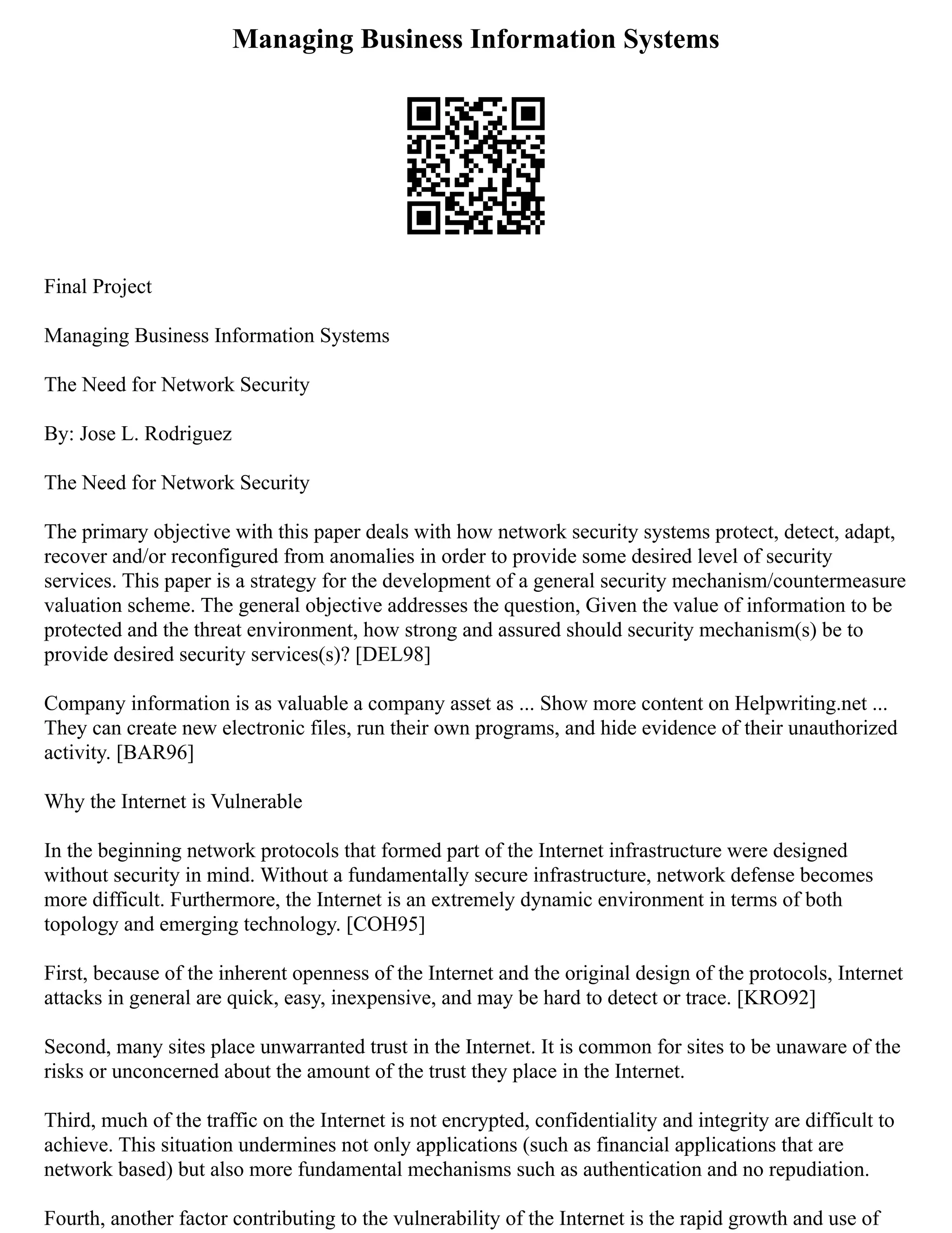 Managing Business Information Systems
Final Project
Managing Business Information Systems
The Need for Network Security
By: Jose L. Rodriguez
The Need for Network Security
The primary objective with this paper deals with how network security systems protect, detect, adapt,
recover and/or reconfigured from anomalies in order to provide some desired level of security
services. This paper is a strategy for the development of a general security mechanism/countermeasure
valuation scheme. The general objective addresses the question, Given the value of information to be
protected and the threat environment, how strong and assured should security mechanism(s) be to
provide desired security services(s)? [DEL98]
Company information is as valuable a company asset as ... Show more content on Helpwriting.net ...
They can create new electronic files, run their own programs, and hide evidence of their unauthorized
activity. [BAR96]
Why the Internet is Vulnerable
In the beginning network protocols that formed part of the Internet infrastructure were designed
without security in mind. Without a fundamentally secure infrastructure, network defense becomes
more difficult. Furthermore, the Internet is an extremely dynamic environment in terms of both
topology and emerging technology. [COH95]
First, because of the inherent openness of the Internet and the original design of the protocols, Internet
attacks in general are quick, easy, inexpensive, and may be hard to detect or trace. [KRO92]
Second, many sites place unwarranted trust in the Internet. It is common for sites to be unaware of the
risks or unconcerned about the amount of the trust they place in the Internet.
Third, much of the traffic on the Internet is not encrypted, confidentiality and integrity are difficult to
achieve. This situation undermines not only applications (such as financial applications that are
network based) but also more fundamental mechanisms such as authentication and no repudiation.
Fourth, another factor contributing to the vulnerability of the Internet is the rapid growth and use of
 