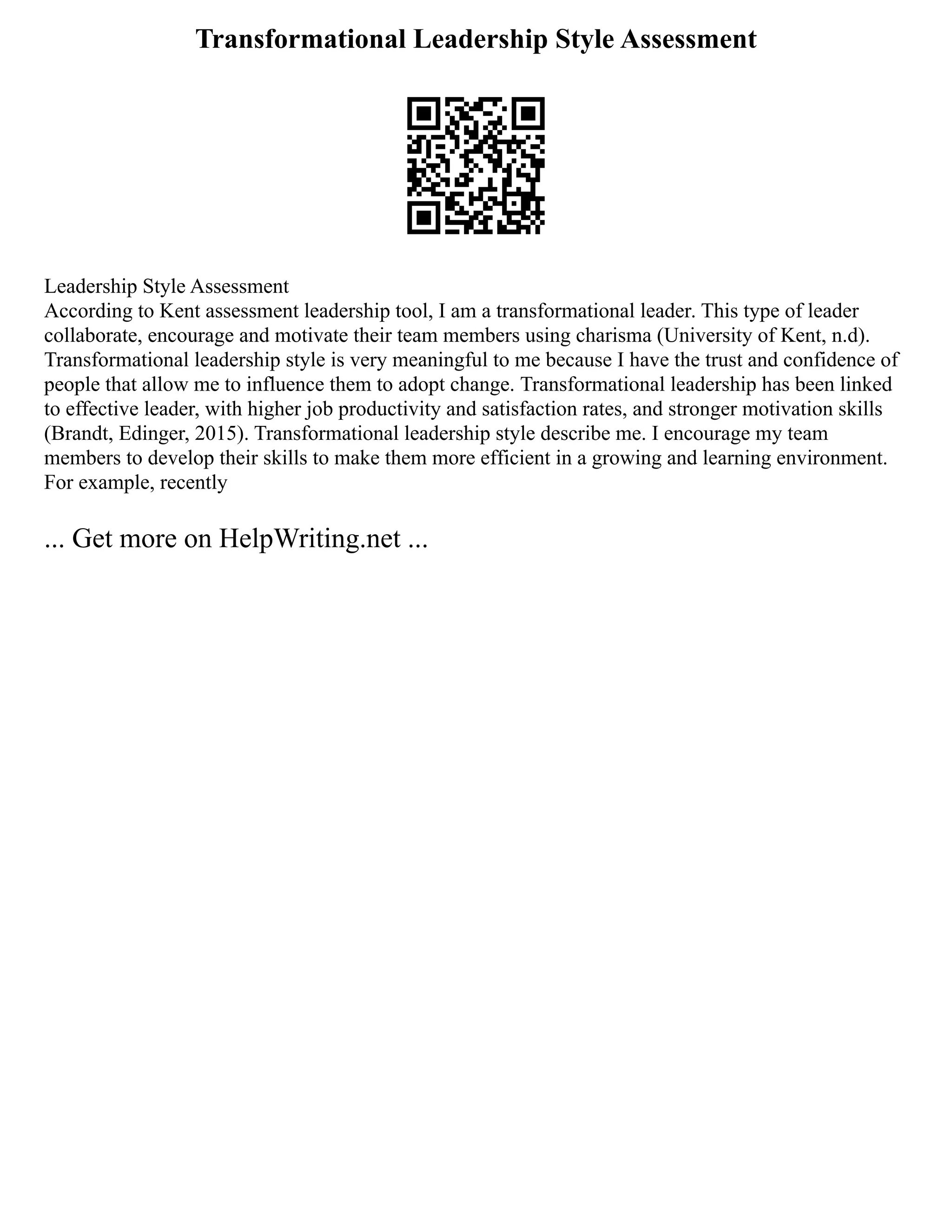 Transformational Leadership Style Assessment
Leadership Style Assessment
According to Kent assessment leadership tool, I am a transformational leader. This type of leader
collaborate, encourage and motivate their team members using charisma (University of Kent, n.d).
Transformational leadership style is very meaningful to me because I have the trust and confidence of
people that allow me to influence them to adopt change. Transformational leadership has been linked
to effective leader, with higher job productivity and satisfaction rates, and stronger motivation skills
(Brandt, Edinger, 2015). Transformational leadership style describe me. I encourage my team
members to develop their skills to make them more efficient in a growing and learning environment.
For example, recently
... Get more on HelpWriting.net ...
 