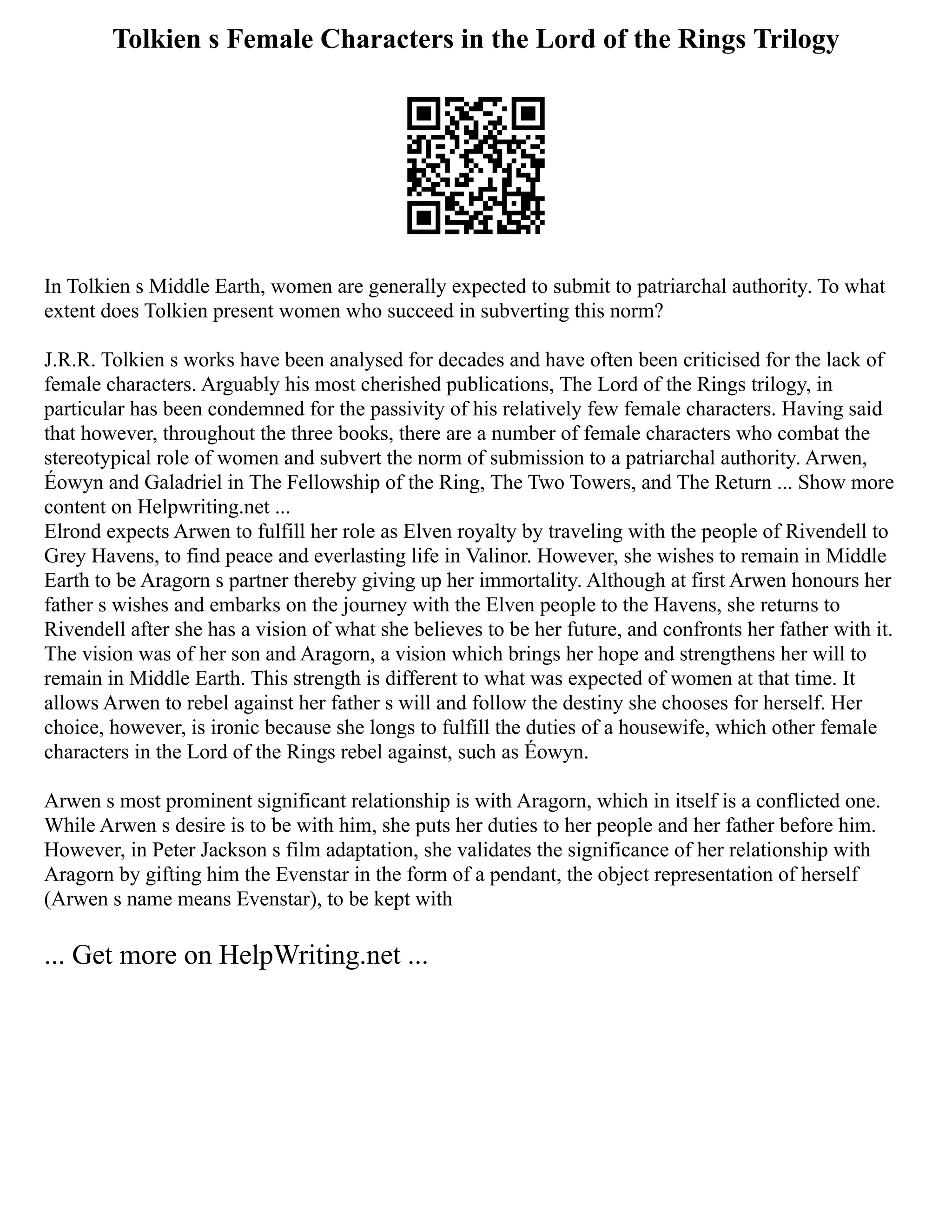 Tolkien s Female Characters in the Lord of the Rings Trilogy
In Tolkien s Middle Earth, women are generally expected to submit to patriarchal authority. To what
extent does Tolkien present women who succeed in subverting this norm?
J.R.R. Tolkien s works have been analysed for decades and have often been criticised for the lack of
female characters. Arguably his most cherished publications, The Lord of the Rings trilogy, in
particular has been condemned for the passivity of his relatively few female characters. Having said
that however, throughout the three books, there are a number of female characters who combat the
stereotypical role of women and subvert the norm of submission to a patriarchal authority. Arwen,
Éowyn and Galadriel in The Fellowship of the Ring, The Two Towers, and The Return ... Show more
content on Helpwriting.net ...
Elrond expects Arwen to fulfill her role as Elven royalty by traveling with the people of Rivendell to
Grey Havens, to find peace and everlasting life in Valinor. However, she wishes to remain in Middle
Earth to be Aragorn s partner thereby giving up her immortality. Although at first Arwen honours her
father s wishes and embarks on the journey with the Elven people to the Havens, she returns to
Rivendell after she has a vision of what she believes to be her future, and confronts her father with it.
The vision was of her son and Aragorn, a vision which brings her hope and strengthens her will to
remain in Middle Earth. This strength is different to what was expected of women at that time. It
allows Arwen to rebel against her father s will and follow the destiny she chooses for herself. Her
choice, however, is ironic because she longs to fulfill the duties of a housewife, which other female
characters in the Lord of the Rings rebel against, such as Éowyn.
Arwen s most prominent significant relationship is with Aragorn, which in itself is a conflicted one.
While Arwen s desire is to be with him, she puts her duties to her people and her father before him.
However, in Peter Jackson s film adaptation, she validates the significance of her relationship with
Aragorn by gifting him the Evenstar in the form of a pendant, the object representation of herself
(Arwen s name means Evenstar), to be kept with
... Get more on HelpWriting.net ...
 