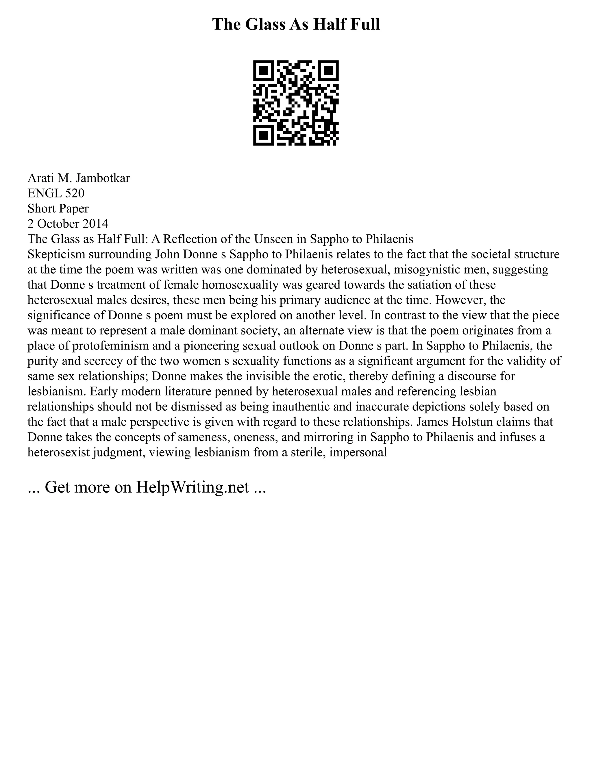 The Glass As Half Full
Arati M. Jambotkar
ENGL 520
Short Paper
2 October 2014
The Glass as Half Full: A Reflection of the Unseen in Sappho to Philaenis
Skepticism surrounding John Donne s Sappho to Philaenis relates to the fact that the societal structure
at the time the poem was written was one dominated by heterosexual, misogynistic men, suggesting
that Donne s treatment of female homosexuality was geared towards the satiation of these
heterosexual males desires, these men being his primary audience at the time. However, the
significance of Donne s poem must be explored on another level. In contrast to the view that the piece
was meant to represent a male dominant society, an alternate view is that the poem originates from a
place of protofeminism and a pioneering sexual outlook on Donne s part. In Sappho to Philaenis, the
purity and secrecy of the two women s sexuality functions as a significant argument for the validity of
same sex relationships; Donne makes the invisible the erotic, thereby defining a discourse for
lesbianism. Early modern literature penned by heterosexual males and referencing lesbian
relationships should not be dismissed as being inauthentic and inaccurate depictions solely based on
the fact that a male perspective is given with regard to these relationships. James Holstun claims that
Donne takes the concepts of sameness, oneness, and mirroring in Sappho to Philaenis and infuses a
heterosexist judgment, viewing lesbianism from a sterile, impersonal
... Get more on HelpWriting.net ...
 