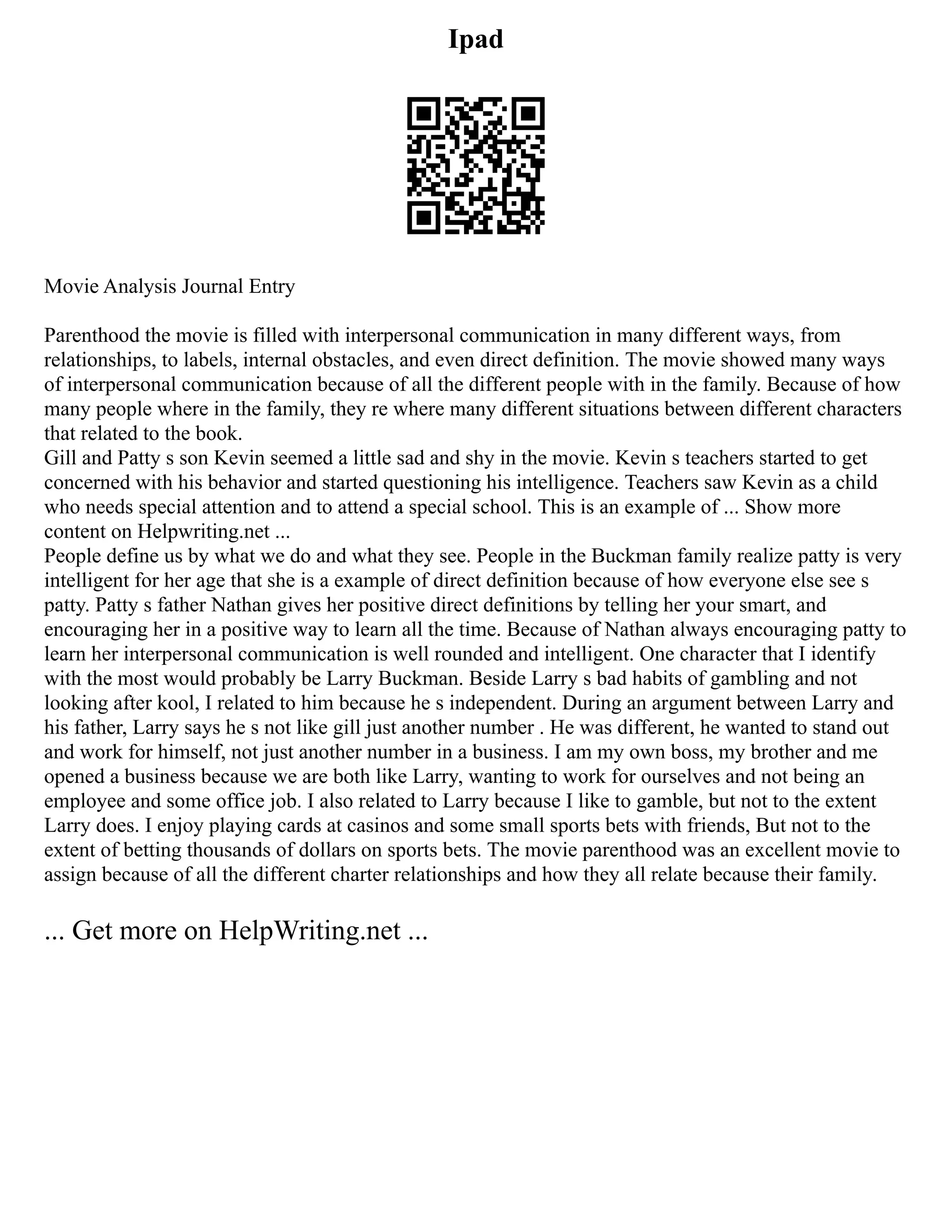 Ipad
Movie Analysis Journal Entry
Parenthood the movie is filled with interpersonal communication in many different ways, from
relationships, to labels, internal obstacles, and even direct definition. The movie showed many ways
of interpersonal communication because of all the different people with in the family. Because of how
many people where in the family, they re where many different situations between different characters
that related to the book.
Gill and Patty s son Kevin seemed a little sad and shy in the movie. Kevin s teachers started to get
concerned with his behavior and started questioning his intelligence. Teachers saw Kevin as a child
who needs special attention and to attend a special school. This is an example of ... Show more
content on Helpwriting.net ...
People define us by what we do and what they see. People in the Buckman family realize patty is very
intelligent for her age that she is a example of direct definition because of how everyone else see s
patty. Patty s father Nathan gives her positive direct definitions by telling her your smart, and
encouraging her in a positive way to learn all the time. Because of Nathan always encouraging patty to
learn her interpersonal communication is well rounded and intelligent. One character that I identify
with the most would probably be Larry Buckman. Beside Larry s bad habits of gambling and not
looking after kool, I related to him because he s independent. During an argument between Larry and
his father, Larry says he s not like gill just another number . He was different, he wanted to stand out
and work for himself, not just another number in a business. I am my own boss, my brother and me
opened a business because we are both like Larry, wanting to work for ourselves and not being an
employee and some office job. I also related to Larry because I like to gamble, but not to the extent
Larry does. I enjoy playing cards at casinos and some small sports bets with friends, But not to the
extent of betting thousands of dollars on sports bets. The movie parenthood was an excellent movie to
assign because of all the different charter relationships and how they all relate because their family.
... Get more on HelpWriting.net ...
 