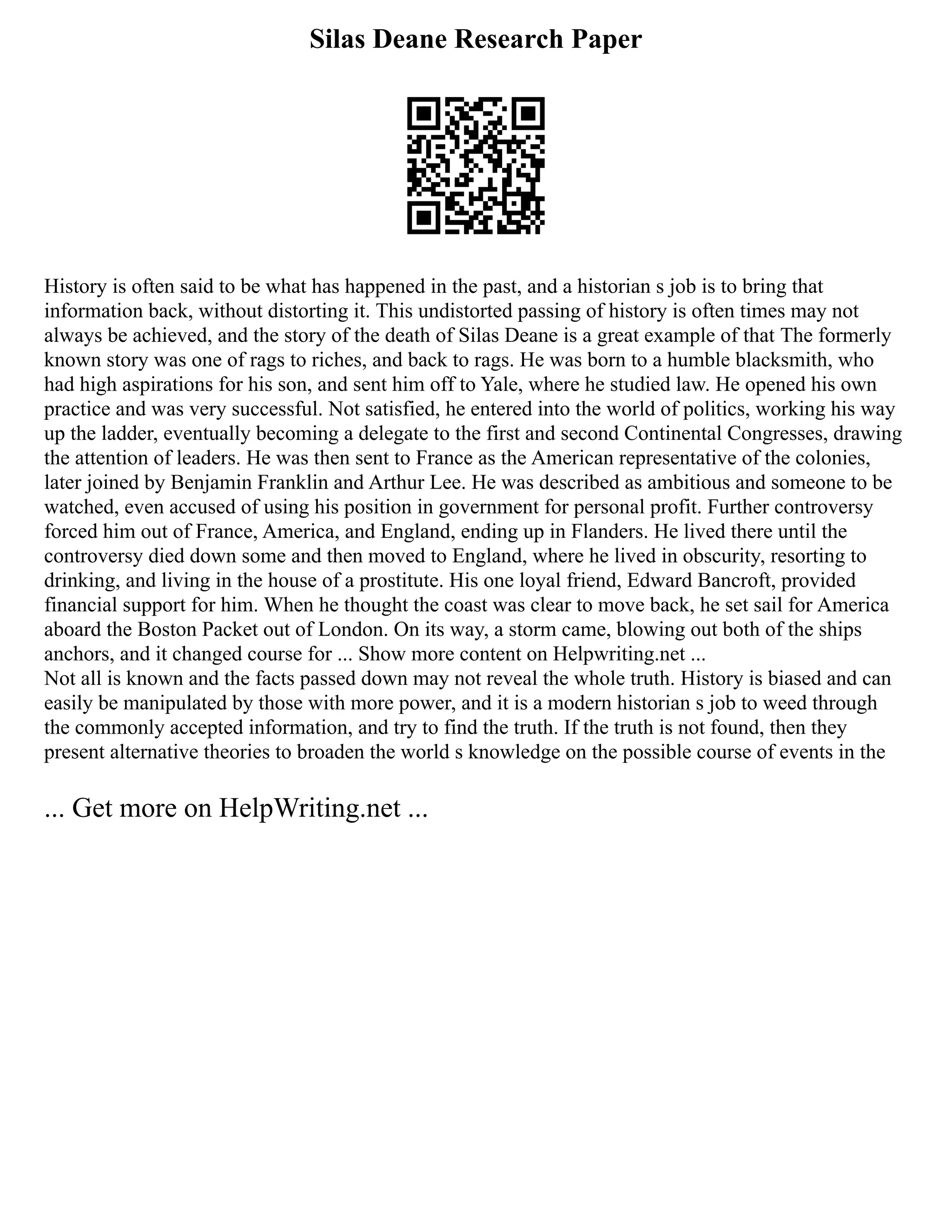 Silas Deane Research Paper
History is often said to be what has happened in the past, and a historian s job is to bring that
information back, without distorting it. This undistorted passing of history is often times may not
always be achieved, and the story of the death of Silas Deane is a great example of that The formerly
known story was one of rags to riches, and back to rags. He was born to a humble blacksmith, who
had high aspirations for his son, and sent him off to Yale, where he studied law. He opened his own
practice and was very successful. Not satisfied, he entered into the world of politics, working his way
up the ladder, eventually becoming a delegate to the first and second Continental Congresses, drawing
the attention of leaders. He was then sent to France as the American representative of the colonies,
later joined by Benjamin Franklin and Arthur Lee. He was described as ambitious and someone to be
watched, even accused of using his position in government for personal profit. Further controversy
forced him out of France, America, and England, ending up in Flanders. He lived there until the
controversy died down some and then moved to England, where he lived in obscurity, resorting to
drinking, and living in the house of a prostitute. His one loyal friend, Edward Bancroft, provided
financial support for him. When he thought the coast was clear to move back, he set sail for America
aboard the Boston Packet out of London. On its way, a storm came, blowing out both of the ships
anchors, and it changed course for ... Show more content on Helpwriting.net ...
Not all is known and the facts passed down may not reveal the whole truth. History is biased and can
easily be manipulated by those with more power, and it is a modern historian s job to weed through
the commonly accepted information, and try to find the truth. If the truth is not found, then they
present alternative theories to broaden the world s knowledge on the possible course of events in the
... Get more on HelpWriting.net ...
 