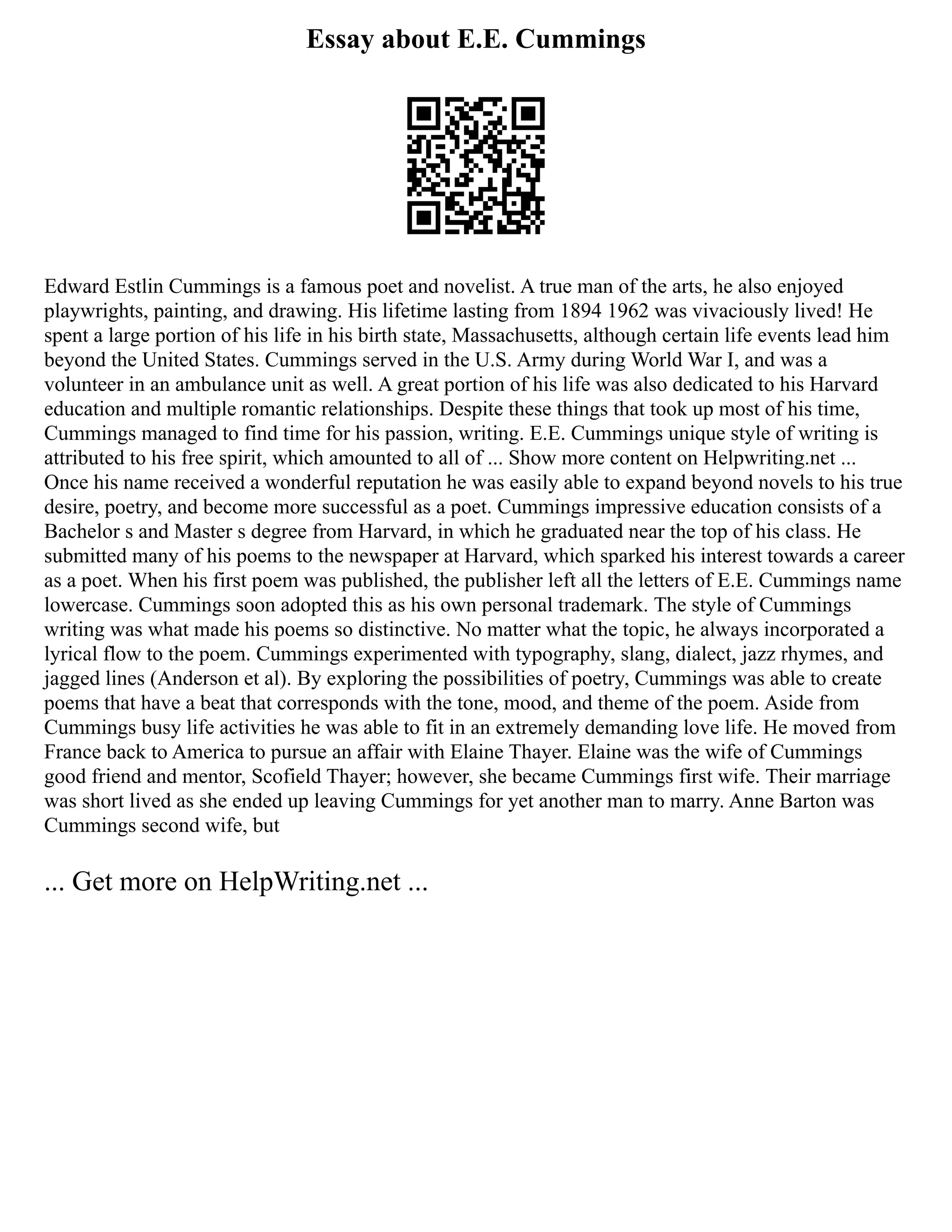 Essay about E.E. Cummings
Edward Estlin Cummings is a famous poet and novelist. A true man of the arts, he also enjoyed
playwrights, painting, and drawing. His lifetime lasting from 1894 1962 was vivaciously lived! He
spent a large portion of his life in his birth state, Massachusetts, although certain life events lead him
beyond the United States. Cummings served in the U.S. Army during World War I, and was a
volunteer in an ambulance unit as well. A great portion of his life was also dedicated to his Harvard
education and multiple romantic relationships. Despite these things that took up most of his time,
Cummings managed to find time for his passion, writing. E.E. Cummings unique style of writing is
attributed to his free spirit, which amounted to all of ... Show more content on Helpwriting.net ...
Once his name received a wonderful reputation he was easily able to expand beyond novels to his true
desire, poetry, and become more successful as a poet. Cummings impressive education consists of a
Bachelor s and Master s degree from Harvard, in which he graduated near the top of his class. He
submitted many of his poems to the newspaper at Harvard, which sparked his interest towards a career
as a poet. When his first poem was published, the publisher left all the letters of E.E. Cummings name
lowercase. Cummings soon adopted this as his own personal trademark. The style of Cummings
writing was what made his poems so distinctive. No matter what the topic, he always incorporated a
lyrical flow to the poem. Cummings experimented with typography, slang, dialect, jazz rhymes, and
jagged lines (Anderson et al). By exploring the possibilities of poetry, Cummings was able to create
poems that have a beat that corresponds with the tone, mood, and theme of the poem. Aside from
Cummings busy life activities he was able to fit in an extremely demanding love life. He moved from
France back to America to pursue an affair with Elaine Thayer. Elaine was the wife of Cummings
good friend and mentor, Scofield Thayer; however, she became Cummings first wife. Their marriage
was short lived as she ended up leaving Cummings for yet another man to marry. Anne Barton was
Cummings second wife, but
... Get more on HelpWriting.net ...
 