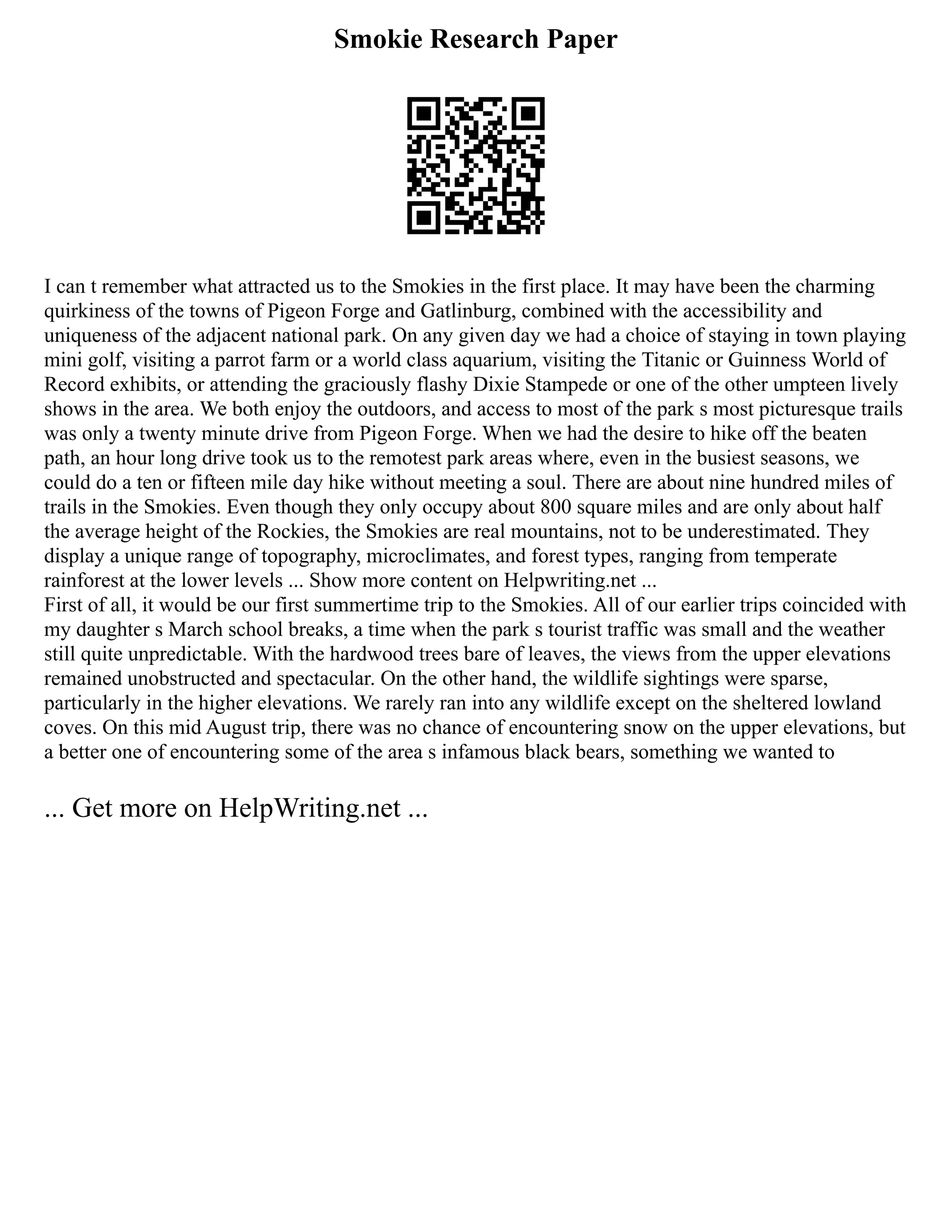 Smokie Research Paper
I can t remember what attracted us to the Smokies in the first place. It may have been the charming
quirkiness of the towns of Pigeon Forge and Gatlinburg, combined with the accessibility and
uniqueness of the adjacent national park. On any given day we had a choice of staying in town playing
mini golf, visiting a parrot farm or a world class aquarium, visiting the Titanic or Guinness World of
Record exhibits, or attending the graciously flashy Dixie Stampede or one of the other umpteen lively
shows in the area. We both enjoy the outdoors, and access to most of the park s most picturesque trails
was only a twenty minute drive from Pigeon Forge. When we had the desire to hike off the beaten
path, an hour long drive took us to the remotest park areas where, even in the busiest seasons, we
could do a ten or fifteen mile day hike without meeting a soul. There are about nine hundred miles of
trails in the Smokies. Even though they only occupy about 800 square miles and are only about half
the average height of the Rockies, the Smokies are real mountains, not to be underestimated. They
display a unique range of topography, microclimates, and forest types, ranging from temperate
rainforest at the lower levels ... Show more content on Helpwriting.net ...
First of all, it would be our first summertime trip to the Smokies. All of our earlier trips coincided with
my daughter s March school breaks, a time when the park s tourist traffic was small and the weather
still quite unpredictable. With the hardwood trees bare of leaves, the views from the upper elevations
remained unobstructed and spectacular. On the other hand, the wildlife sightings were sparse,
particularly in the higher elevations. We rarely ran into any wildlife except on the sheltered lowland
coves. On this mid August trip, there was no chance of encountering snow on the upper elevations, but
a better one of encountering some of the area s infamous black bears, something we wanted to
... Get more on HelpWriting.net ...
 
