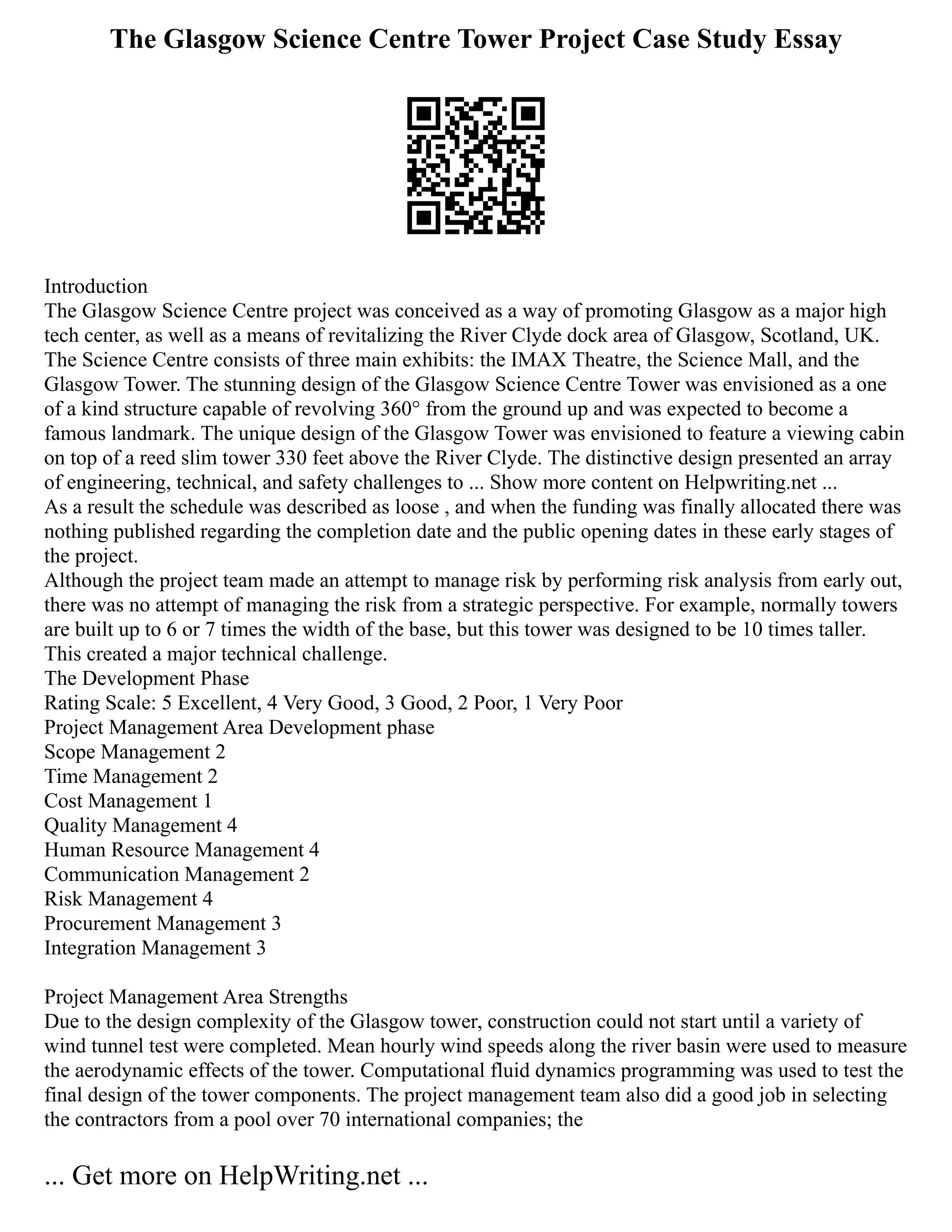 The Glasgow Science Centre Tower Project Case Study Essay
Introduction
The Glasgow Science Centre project was conceived as a way of promoting Glasgow as a major high
tech center, as well as a means of revitalizing the River Clyde dock area of Glasgow, Scotland, UK.
The Science Centre consists of three main exhibits: the IMAX Theatre, the Science Mall, and the
Glasgow Tower. The stunning design of the Glasgow Science Centre Tower was envisioned as a one
of a kind structure capable of revolving 360° from the ground up and was expected to become a
famous landmark. The unique design of the Glasgow Tower was envisioned to feature a viewing cabin
on top of a reed slim tower 330 feet above the River Clyde. The distinctive design presented an array
of engineering, technical, and safety challenges to ... Show more content on Helpwriting.net ...
As a result the schedule was described as loose , and when the funding was finally allocated there was
nothing published regarding the completion date and the public opening dates in these early stages of
the project.
Although the project team made an attempt to manage risk by performing risk analysis from early out,
there was no attempt of managing the risk from a strategic perspective. For example, normally towers
are built up to 6 or 7 times the width of the base, but this tower was designed to be 10 times taller.
This created a major technical challenge.
The Development Phase
Rating Scale: 5 Excellent, 4 Very Good, 3 Good, 2 Poor, 1 Very Poor
Project Management Area Development phase
Scope Management 2
Time Management 2
Cost Management 1
Quality Management 4
Human Resource Management 4
Communication Management 2
Risk Management 4
Procurement Management 3
Integration Management 3
Project Management Area Strengths
Due to the design complexity of the Glasgow tower, construction could not start until a variety of
wind tunnel test were completed. Mean hourly wind speeds along the river basin were used to measure
the aerodynamic effects of the tower. Computational fluid dynamics programming was used to test the
final design of the tower components. The project management team also did a good job in selecting
the contractors from a pool over 70 international companies; the
... Get more on HelpWriting.net ...
 