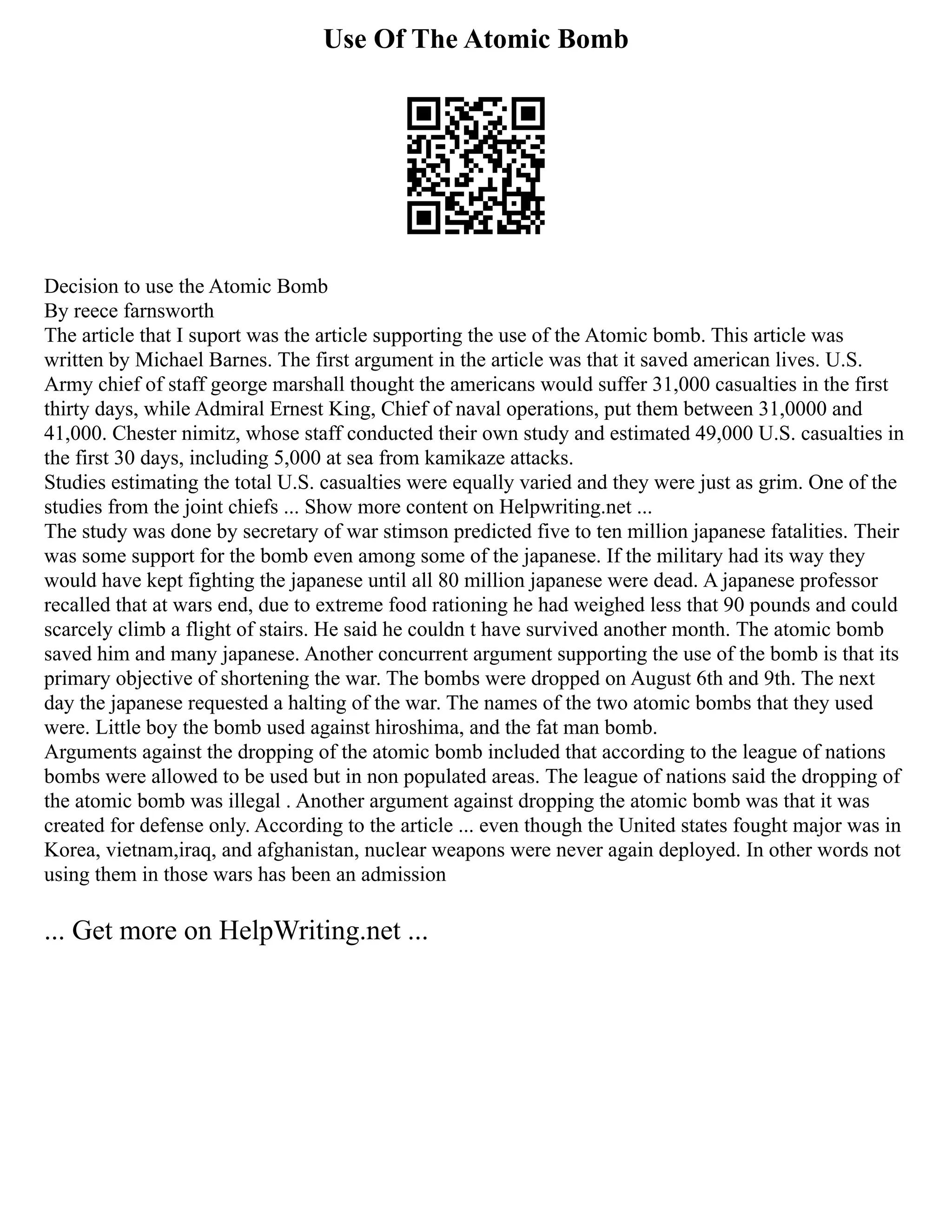 Use Of The Atomic Bomb
Decision to use the Atomic Bomb
By reece farnsworth
The article that I suport was the article supporting the use of the Atomic bomb. This article was
written by Michael Barnes. The first argument in the article was that it saved american lives. U.S.
Army chief of staff george marshall thought the americans would suffer 31,000 casualties in the first
thirty days, while Admiral Ernest King, Chief of naval operations, put them between 31,0000 and
41,000. Chester nimitz, whose staff conducted their own study and estimated 49,000 U.S. casualties in
the first 30 days, including 5,000 at sea from kamikaze attacks.
Studies estimating the total U.S. casualties were equally varied and they were just as grim. One of the
studies from the joint chiefs ... Show more content on Helpwriting.net ...
The study was done by secretary of war stimson predicted five to ten million japanese fatalities. Their
was some support for the bomb even among some of the japanese. If the military had its way they
would have kept fighting the japanese until all 80 million japanese were dead. A japanese professor
recalled that at wars end, due to extreme food rationing he had weighed less that 90 pounds and could
scarcely climb a flight of stairs. He said he couldn t have survived another month. The atomic bomb
saved him and many japanese. Another concurrent argument supporting the use of the bomb is that its
primary objective of shortening the war. The bombs were dropped on August 6th and 9th. The next
day the japanese requested a halting of the war. The names of the two atomic bombs that they used
were. Little boy the bomb used against hiroshima, and the fat man bomb.
Arguments against the dropping of the atomic bomb included that according to the league of nations
bombs were allowed to be used but in non populated areas. The league of nations said the dropping of
the atomic bomb was illegal . Another argument against dropping the atomic bomb was that it was
created for defense only. According to the article ... even though the United states fought major was in
Korea, vietnam,iraq, and afghanistan, nuclear weapons were never again deployed. In other words not
using them in those wars has been an admission
... Get more on HelpWriting.net ...
 